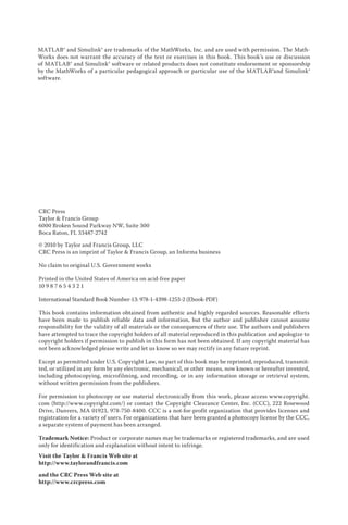 MATLAB® and Simulink® are trademarks of the MathWorks, Inc. and are used with permission. The Math-
Works does not warrant the accuracy of the text or exercises in this book. This book’s use or discussion
of MATLAB® and Simulink® software or related products does not constitute endorsement or sponsorship
by the MathWorks of a particular pedagogical approach or particular use of the MATLAB®and Simulink®
software.
CRC Press
Taylor  Francis Group
6000 Broken Sound Parkway NW, Suite 300
Boca Raton, FL 33487-2742
© 2010 by Taylor and Francis Group, LLC
CRC Press is an imprint of Taylor  Francis Group, an Informa business
No claim to original U.S. Government works
Printed in the United States of America on acid-free paper
10 9 8 7 6 5 4 3 2 1
International Standard Book Number-13: 978-1-4398-1253-2 (Ebook-PDF)
This book contains information obtained from authentic and highly regarded sources. Reasonable efforts
have been made to publish reliable data and information, but the author and publisher cannot assume
responsibility for the validity of all materials or the consequences of their use. The authors and publishers
have attempted to trace the copyright holders of all material reproduced in this publication and apologize to
copyright holders if permission to publish in this form has not been obtained. If any copyright material has
not been acknowledged please write and let us know so we may rectify in any future reprint.
Except as permitted under U.S. Copyright Law, no part of this book may be reprinted, reproduced, transmit-
ted, or utilized in any form by any electronic, mechanical, or other means, now known or hereafter invented,
including photocopying, microfilming, and recording, or in any information storage or retrieval system,
without written permission from the publishers.
For permission to photocopy or use material electronically from this work, please access www.copyright.
com (http://www.copyright.com/) or contact the Copyright Clearance Center, Inc. (CCC), 222 Rosewood
Drive, Danvers, MA 01923, 978-750-8400. CCC is a not-for-profit organization that provides licenses and
registration for a variety of users. For organizations that have been granted a photocopy license by the CCC,
a separate system of payment has been arranged.
Trademark Notice: Product or corporate names may be trademarks or registered trademarks, and are used
only for identification and explanation without intent to infringe.
Visit the Taylor  Francis Web site at
http://www.taylorandfrancis.com
and the CRC Press Web site at
http://www.crcpress.com
 