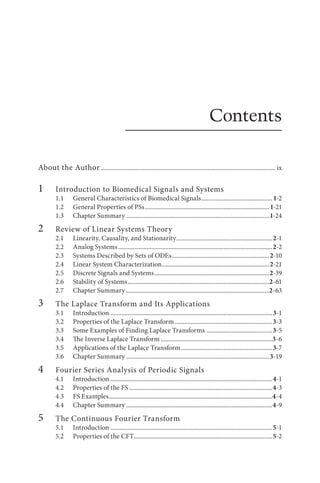 Contents
About the Author................................................................................................................ ix
1		 Introduction to Biomedical Signals and Systems
1.1 General Characteristics of Biomedical Signals..............................................1-2
1.2 General Properties of PSs................................................................................1-21
1.3 Chapter Summary............................................................................................1-24
2		 Review of Linear Systems Theory
2.1 Linearity, Causality, and Stationarity..............................................................2-1
2.2 Analog Systems...................................................................................................2-2
2.3 Systems Described by Sets of ODEs...............................................................2-10
2.4 Linear System Characterization.....................................................................2-21
2.5 
Discrete Signals and Systems..........................................................................2-39
2.6 Stability of Systems...........................................................................................2-61
2.7 Chapter Summary............................................................................................2-63
3		 The Laplace Transform and Its Applications
3.1 Introduction........................................................................................................3-1
3.2 Properties of the Laplace Transform...............................................................3-3
3.3 Some Examples of Finding Laplace Transforms...........................................3-5
3.4 The Inverse Laplace Transform........................................................................3-6
3.5 Applications of the Laplace Transform...........................................................3-7
3.6 Chapter Summary............................................................................................3-19
4		 Fourier Series Analysis of Periodic Signals
4.1 Introduction........................................................................................................4-1
4.2 Properties of the FS............................................................................................4-3
4.3 FS Examples.........................................................................................................4-4
4.4 Chapter Summary..............................................................................................4-9
5		 The Continuous Fourier Transform
5.1 Introduction........................................................................................................5-1
5.2 Properties of the CFT.........................................................................................5-2
 
