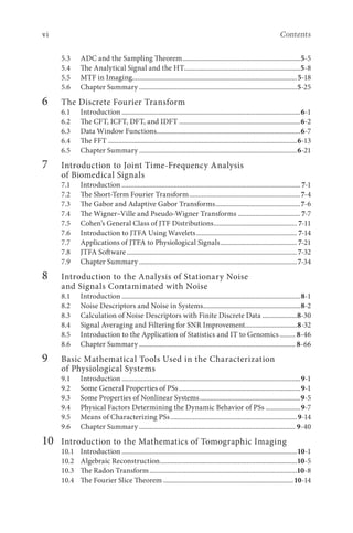vi Contents
5.3 ADC and the Sampling Theorem.....................................................................5-5
5.4 The Analytical Signal and the HT...................................................................5-8
5.5 MTF in Imaging.
...............................................................................................5-18
5.6 Chapter Summary............................................................................................5-25
6		 The Discrete Fourier Transform
6.1 Introduction........................................................................................................6-1
6.2 The CFT, ICFT, DFT, and IDFT.......................................................................6-2
6.3 Data Window Functions.
...................................................................................6-7
6.4 The FFT..............................................................................................................6-13
6.5 Chapter Summary............................................................................................6-21
7		 Introduction to Joint Time-Frequency Analysis
of Biomedical Signals
7.1 Introduction........................................................................................................ 7-1
7.2 The Short-Term Fourier Transform.................................................................7-4
7.3 The Gabor and Adaptive Gabor Transforms..................................................7-6
7.4 The Wigner–Ville and Pseudo-Wigner Transforms.....................................7-7
7.5 Cohen’s General Class of JTF Distributions................................................. 7-11
7.6 Introduction to JTFA Using Wavelets........................................................... 7-14
7.7 Applications of JTFA to Physiological Signals............................................. 7-21
7.8 JTFA Software...................................................................................................7-32
7.9 Chapter Summary............................................................................................7-34
8		 Introduction to the Analysis of Stationary Noise
and Signals Contaminated with Noise
8.1 Introduction........................................................................................................8-1
8.2 Noise Descriptors and Noise in Systems.........................................................8-2
8.3 Calculation of Noise Descriptors with Finite Discrete Data.....................8-30
8.4 Signal Averaging and Filtering for SNR Improvement..............................8-32
8.5 Introduction to the Application of Statistics and IT to Genomics.......... 8-46
8.6 Chapter Summary........................................................................................... 8-66
9		 Basic Mathematical Tools Used in the Characterization
of Physiological Systems
9.1 Introduction........................................................................................................9-1
9.2 Some General Properties of PSs.......................................................................9-1
9.3 Some Properties of Nonlinear Systems...........................................................9-5
9.4 Physical Factors Determining the Dynamic Behavior of PSs.....................9-7
9.5 Means of Characterizing PSs..........................................................................9-14
9.6 Chapter Summary........................................................................................... 9-40
10		 Introduction to the Mathematics of Tomographic Imaging
10.1 Introduction......................................................................................................10-1
10.2 Algebraic Reconstruction................................................................................10-5
10.3 The Radon Transform......................................................................................10-8
10.4 The Fourier Slice Theorem............................................................................10-14
 