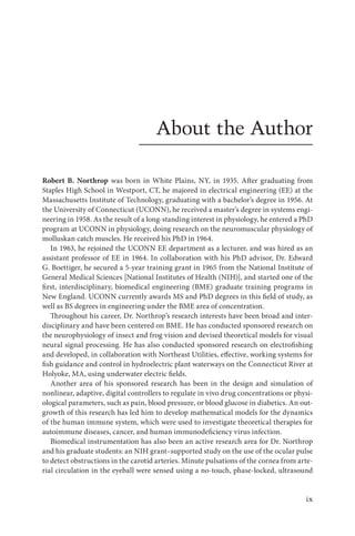 ix
About the Author
Robert B. Northrop was born in White Plains, NY, in 1935. After graduating from
Staples High School in Westport, CT, he majored in electrical engineering (EE) at the
Massachusetts Institute of Technology, graduating with a bachelor’s degree in 1956. At
the University of Connecticut (UCONN), he received a master’s degree in systems engi-
neering in 1958. As the result of a long-standing interest in physiology, he entered a PhD
program at UCONN in physiology, doing research on the neuromuscular physiology of
molluskan catch muscles. He received his PhD in 1964.
In 1963, he rejoined the UCONN EE department as a lecturer, and was hired as an
assistant professor of EE in 1964. In collaboration with his PhD advisor, Dr. Edward
G. Boettiger, he secured a 5-year training grant in 1965 from the National Institute of
General Medical Sciences [National Institutes of Health (NIH)], and started one of the
first, interdisciplinary, biomedical engineering (BME) graduate training programs in
New England. UCONN currently awards MS and PhD degrees in this field of study, as
well as BS degrees in engineering under the BME area of concentration.
Throughout his career, Dr. Northrop’s research interests have been broad and inter-
disciplinary and have been centered on BME. He has conducted sponsored research on
the neurophysiology of insect and frog vision and devised theoretical models for visual
neural signal processing. He has also conducted sponsored research on electrofishing
and developed, in collaboration with Northeast Utilities, effective, working systems for
fish guidance and control in hydroelectric plant waterways on the Connecticut River at
Holyoke, MA, using underwater electric fields.
Another area of his sponsored research has been in the design and simulation of
nonlinear, adaptive, digital controllers to regulate in vivo drug concentrations or physi-
ological parameters, such as pain, blood pressure, or blood glucose in diabetics. An out-
growth of this research has led him to develop mathematical models for the dynamics
of the human immune system, which were used to investigate theoretical therapies for
autoimmune diseases, cancer, and human immunodeficiency virus infection.
Biomedical instrumentation has also been an active research area for Dr. Northrop
and his graduate students: an NIH grant–supported study on the use of the ocular pulse
to detect obstructions in the carotid arteries. Minute pulsations of the cornea from arte-
rial circulation in the eyeball were sensed using a no-touch, phase-locked, ultrasound
 