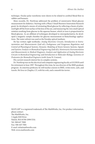 x About the Author
technique. Ocular pulse waveforms were shown to be related to cerebral blood flow in
rabbits and humans.
More recently, Dr. Northrop addressed the problem of noninvasive blood glucose
measurement for diabetics. Starting with a Phase I Small Business Innovation Research
grant, he developed a means of estimating blood glucose by reflecting a beam of polar-
ized light off the front surface of the lens of the eye, and measuring the very small optical
rotation resulting from glucose in the aqueous humor, which in turn is proportional to
blood glucose. As an offshoot of techniques developed in micropolarimetry, he devel-
oped a magnetic sample chamber for glucose measurement in biotechnology applica-
tions. The water solvent was used as the Faraday optical medium.
He has written eight textbooks: Analog Electronic Circuits; Introduction to Instru­
mentation and Measurements (2nd ed.); Endogenous and Exogenous Regulation and
Control of Physiological Systems; Dynamic Modeling of Neuro-Sensory Systems; Signals
and Systems Analysis in Biomedical Engineering (2nd ed.); Noninvasive Instrumentation
and Measurements in Medical Diagnosis; Analysis and Application of Analog Electronic
Circuits in Biomedical Engineering; and Introduction to Molecular Biology, Genomics 
Proteomics for Biomedical Engineers (with Anne N. Connor).
His current research interest lies in complex systems.
Dr. Northrop was on the electrical and computer engineering faculty at UCONN until
his retirement in June 1997. Throughout this time, he was director of the BME graduate
program. As emeritus professor, he still teaches courses in BME, writes texts, sails, and
travels. He lives in Chaplin, CT, with his wife, and a smooth fox terrier.
MATLAB® is a registered trademark of The MathWorks, Inc. For product information,
please contact:
The MathWorks, Inc.
3 Apple Hill Drive
Natick, MA 01760-2098 USA
Tel: 508 647 7000
Fax: 508-647-7001
E-mail: info@mathworks.com
Web: www.mathworks.com
 