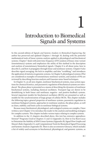 1-1
1
Introduction to Biomedical
Signals and Systems
In this second edition of Signals and Systems Analysis in Biomedical Engineering, the
author has preserved and updated Chapters 1 through 10, dealing with the powerful
mathematical tools of linear systems analysis applied to physiological and biochemical
systems. Chapter 7 deals with joint time-frequency (JTF) analysis of linear, time-variant
(nonstationary) systems and emphasizes the utility of this method in the description
and analysis of nonstationary biomedical signals. Chapter 8 is all about noise, how to
describe it, and how it propagates through linear and nonlinear systems. Chapter 8 also
describes signal averaging, the lock-in amplifier, and data “scrubbing,” and introduces
the application of statistics to genomic systems. In Chapter 9, physiological systems (PSs)
are considered as examples of nonstationary nonlinear systems, and analysis of PSs are
reviewed by describing function analysis and Gaussian noise-based techniques.
In Chapter 11, an all-new chapter, nonlinear biochemical systems, mass action equa-
tions for chemical kinetics, and parametric regulation of biochemical systems are intro-
duced. The phase plane is presented as a means of describing the dynamics of nonlinear
biochemical systems, including chemical oscillators. Transport lags are shown to be
destabilizing in both linear and nonlinear, negative- and positive-feedback systems.
Several important models for biochemical oscillators (BCOs) are presented as well as
models for the synchronization of large groups of cellular BCOs. This chapter includes
the following topics: general properties of nonlinear systems, parametric regulation in
nonlinear biological systems, approaches to nonlinear analysis, the phase plane, as well
as chaos, stability, and limit cycles in nonlinear biological systems.
Because many biochemical, physiological, and ecological systems are complex, I have
written a new Chapter 12 to introduce the reader to the analysis and modeling strategies
for complex systems. This chapter includes various topics relating to complex systems.
In addition to the 12 chapters described above, this text has extensive appendices:
Simnon® Programs Used in Chapters 11 and 12 (Appendix A), How to Use Root Locus
to Determine the Stability of SISO Linear Systems (Appendix B), Signal Flow Graphs and
Mason’s Rule (Appendix C), and Computational Tools for Biomedical Signal Processing
and Systems Analysis (Appendix D). There is also an extensive Glossary, which includes
a list of widely used acronyms in biochemical, physiological, and genomic systems, as
 