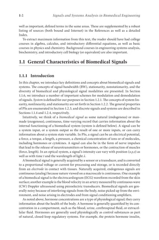 1-2 Signals and Systems Analysis in Biomedical Engineering
well as important, defined terms in the same areas. These are supplemented by a robust
listing of sources (both bound and Internet) in the References as well as a detailed
Index.
To extract maximum information from this text, the reader should have had college
courses in algebra, calculus, and introductory differential equations, as well as basic
courses in physics and chemistry. Background courses in engineering systems analysis,
biochemistry, and introductory cell biology (or equivalent) are also important.
1.1 
General Characteristics of Biomedical Signals
1.1.1 Introduction
In this chapter, we introduce key definitions and concepts about biomedical signals and
systems. The concepts of signal bandwidth (BW), stationarity, nonstationarity, and the
diversity of biomedical and physiological signal modalities are presented. In Section
1.1.6, we introduce a number of important schemes for modulation and demodulation
of signals. System is defined for our purposes in Section 1.2.1. The concepts of system lin-
earity, nonlinearity, and stationarity are set forth in Section 1.2.2. The general properties
of PSs are enumerated in Section 1.2.3, and discrete signals and systems are described in
Sections 1.1.4 and 1.2.4, respectively.
Intuitively, we think of a biomedical signal as some natural (endogenous) or man-
made (exogenous), continuous, time-varying record that carries information about the
internal functioning of a biomedical system (system is defined below). A signal can be
a system input, or a system output as the result of one or more inputs, or can carry
information about a system state variable. In PSs, a signal can be an electrical potential,
a force, a torque, a length, a pressure, a chemical concentration of ions or of molecules,
including hormones or cytokines. A signal can also be in the form of nerve impulses
that lead to the release of neurotransmitters or hormones, or the contraction of muscles
(force, length). In an optical system, a signal’s intensity can vary with position (x,y,z) as
well as with time t and the wavelength of light λ.
A biomedical signal is generally acquired by a sensor or a transducer, and is converted
to a proportional voltage or current for processing and storage, or is recorded directly
from an electrode in contact with tissues. Naturally acquired, endogenous signals are
continuous (analog) because nature viewed on a macroscale is continuous. One example
of a biomedical signal is the electrocardiogram (ECG) waveform recorded from the skin
surface; another example is the blood velocity in an artery measured by continuous wave
(CW) Doppler ultrasound using piezoelectric transducers. Biomedical signals are gen-
erally noisy because of interfering signals from the body, noise picked up from the envi-
ronment, and noise arising in electrodes and from signal conditioning amplifiers.
As noted above, hormone concentrations are a type of physiological signal; they carry
information about the health of the body. A hormone is generally quantified by its con-
centration in a compartment, such as the blood, urine, cerebrospinal fluid, or extracel-
lular fluid. Hormones are generally used physiologically as control substances as part
of natural, closed-loop regulatory systems. For example, the protein hormone insulin,
 