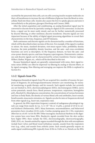 Introduction to Biomedical Signals and Systems 1-3
secreted by the pancreatic beta cells, acts on cells carrying insulin receptor molecules on
their cell membranes to increase the rate of diffusion of glucose from the blood or extra-
cellular fluid into those cells. Insulin also causes the liver to uptake glucose and store it
intracellularly as the polymer, glycogen (Northrop and Connor, 2008).
After the initial acquisition and conditioning, an analog biomedical signal may be
converted to discrete form by (periodic) analog-to-digital (A/D) conversion. In discrete
form, a signal can be more easily stored, and can be further numerically processed
by discrete filtering, or other nonlinear, discrete transforms. Discrete signals are very
important because of the ability of digital signal processing algorithms to reveal their
characteristics in the time, frequency, and JTF domains.
Both continuous and discrete signals can be characterized by a number of functions,
which will be described in later sections of this text. For example, if the signal is random
in nature, the mean, standard deviation, root-mean-square value, probability density
function, the joint probability density function, and the auto- and cross-correlation
functions can serve as descriptors. In the frequency domain, we have the auto- and
cross-power density spectra, and time-frequency spectrograms. Deterministic continu-
ous and discrete signals can be characterized by certain transforms: Fourier, Laplace,
Hilbert, Radon, Wigner, etc., which will be described in this text.
Because biomedical signals are generally contaminated with noise, their signal-to-
noise ratios (SNRs) can often be improved via filtering by analog or discrete filters, or
by signal averaging. How filtering and averaging can improve the SNRs is explored in
Section 8.4.
1.1.2 
Signals from PSs
Endogenous biomedical signals from PSs are acquired for a number of reasons: for pur-
poses of diagnosis, for postsurgical/posttrauma intensive care monitoring, for neona-
tal monitoring, to guide therapy, and for research. Such signals include, but certainly
are not limited to, ECG, electroencephalogram (EEG), electromyogram (EMG), nerve
action potentials, muscle force, blood pressure, temperature, respiration, hemoglobin
psO2, blood pCO2, blood glucose concentration, the concentrations of various hormones
and ions in body fluids, the density of various blood cells and antibodies, heart sounds,
breath sounds, otoacoustic emissions, etc. Signals can also be rates or frequencies derived
from other signals (e.g., heart rate, respiratory rate).
In general, the BWs (equivalent frequency content) of endogenous physiological sig-
nals can range from nearly dc (ca. 1.2 × 10−5 Hz or 12 µHz, a period of 24 h) to sev-
eral kilohertz (Stefanovska, 2007). Many hormones, neuromodulators, and behavioral
parameters have circadian (24 h) cycles. Cardiac pumping spans 0.6–2 Hz, respiratory
effort lies in a 0.145- to 0.6-Hz BW. Other neurogenic mechanical rhythms in the diges-
tive system have even lower BWs. Bioelectric signals recorded from the skin surface
have higher BWs: these include the EEG, electrooculography, electrocorticography,
EMG, ECG, etc. Sounds emitted by organs recorded through the skin with microphones
include heart valves and blood vessel turbulence sounds, sounds from the respiratory
tract (e.g., rales), and sounds from arthritic joints. Such sounds generally require an
audio signal conditioning BW, typically from 10 Hz to 3 kHz or so. Details on the BWs
 
