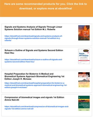 Here are some recommended products for you. Click the link to
download, or explore more at ebookfinal
Signals and Systems Analysis of Signals Through Linear
Systems Solution manual 1st Edition M.J. Roberts
https://ebookfinal.com/download/signals-and-systems-analysis-of-
signals-through-linear-systems-solution-manual-1st-edition-m-j-
roberts/
Schaum s Outline of Signals and Systems Second Edition
Hwei Hsu
https://ebookfinal.com/download/schaum-s-outline-of-signals-and-
systems-second-edition-hwei-hsu/
Hospital Preparation for Bioterror A Medical and
Biomedical Systems Approach Biomedical Engineering 1st
Edition Joseph H. Mcisaac
https://ebookfinal.com/download/hospital-preparation-for-bioterror-a-
medical-and-biomedical-systems-approach-biomedical-engineering-1st-
edition-joseph-h-mcisaac/
Compression of biomedical images and signals 1st Edition
Amine Nait-Ali
https://ebookfinal.com/download/compression-of-biomedical-images-and-
signals-1st-edition-amine-nait-ali/
 