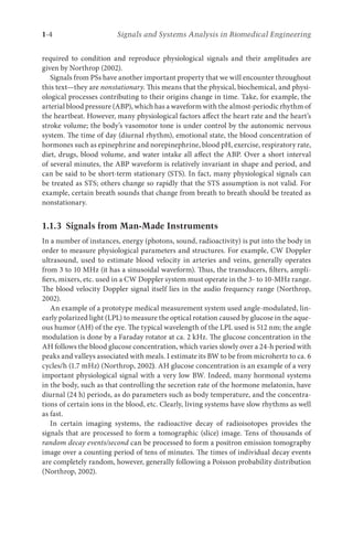 1-4 Signals and Systems Analysis in Biomedical Engineering
required to condition and reproduce physiological signals and their amplitudes are
given by Northrop (2002).
Signals from PSs have another important property that we will encounter throughout
this text—they are nonstationary. This means that the physical, biochemical, and physi-
ological processes contributing to their origins change in time. Take, for example, the
arterial blood pressure (ABP), which has a waveform with the almost-periodic rhythm of
the heartbeat. However, many physiological factors affect the heart rate and the heart’s
stroke volume; the body’s vasomotor tone is under control by the autonomic nervous
system. The time of day (diurnal rhythm), emotional state, the blood concentration of
hormones such as epinephrine and norepinephrine, blood pH, exercise, respiratory rate,
diet, drugs, blood volume, and water intake all affect the ABP. Over a short interval
of several minutes, the ABP waveform is relatively invariant in shape and period, and
can be said to be short-term stationary (STS). In fact, many physiological signals can
be treated as STS; others change so rapidly that the STS assumption is not valid. For
example, certain breath sounds that change from breath to breath should be treated as
nonstationary.
1.1.3 
Signals from Man-Made Instruments
In a number of instances, energy (photons, sound, radioactivity) is put into the body in
order to measure physiological parameters and structures. For example, CW Doppler
ultrasound, used to estimate blood velocity in arteries and veins, generally operates
from 3 to 10 MHz (it has a sinusoidal waveform). Thus, the transducers, filters, ampli-
fiers, mixers, etc. used in a CW Doppler system must operate in the 3- to 10-MHz range.
The blood velocity Doppler signal itself lies in the audio frequency range (Northrop,
2002).
An example of a prototype medical measurement system used angle-modulated, lin-
early polarized light (LPL) to measure the optical rotation caused by glucose in the aque-
ous humor (AH) of the eye. The typical wavelength of the LPL used is 512 nm; the angle
modulation is done by a Faraday rotator at ca. 2 kHz. The glucose concentration in the
AH follows the blood glucose concentration, which varies slowly over a 24-h period with
peaks and valleys associated with meals. I estimate its BW to be from microhertz to ca. 6
cycles/h (1.7 mHz) (Northrop, 2002). AH glucose concentration is an example of a very
important physiological signal with a very low BW. Indeed, many hormonal systems
in the body, such as that controlling the secretion rate of the hormone melatonin, have
diurnal (24 h) periods, as do parameters such as body temperature, and the concentra-
tions of certain ions in the blood, etc. Clearly, living systems have slow rhythms as well
as fast.
In certain imaging systems, the radioactive decay of radioisotopes provides the
signals that are processed to form a tomographic (slice) image. Tens of thousands of
random decay events/second can be processed to form a positron emission tomography
image over a counting period of tens of minutes. The times of individual decay events
are completely random, however, generally following a Poisson probability distribution
(Northrop, 2002).
 