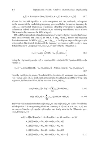 1-8 Signals and Systems Analysis in Biomedical Engineering
ym(t) = Acos(ωct) + (Amo/2)[cos((ωc + ωm)t) + cos((ωc − ωm)t)] (1.7)
We see that the AM signal has a carrier component and two sidebands, each spaced
by the amount of the modulating frequency above and below the carrier frequency. In
SSBAM, a sharp cutoff filter is used to eliminate either the upper or lower sideband; the
information in both sidebands is redundant, so removing one sideband means a lower
BW is required to transmit the SSBAM signal.
FM and PhM are subsets of angle modulation. FM can be further classified as broad-
band or narrowband FM (NBFM). In FM, Kf ≡ 2πfd, where fd denotes the frequency
deviation constant. In NBFM, fd/fmmax  1; (fmmax is the highest expected frequency in
m(t), which is BW-limited. Unlike AM, the frequency spectrum of an FM carrier is more
difficult to derive. Using m(t) = mocos(ωmt), we can write the FM carrier as
y t A t K m t
m c f m o m
( ) cos ( / ) sin( )
= +






ω ω ω
α β
(1.8)
Using the trig identity, cos(α + β) = cos(α)cos(β) − sin(α)sin(β), Equation (1.8) can be
written as
y t A t K m t A t
m c f m o m c
( ) cos( )cos[( / ) sin( )] sin( )
= −
ω ω ω ω s
sin[( / ) sin( )]
K m t
f m o m
ω ω
(1.9)
Now the cos[(Kf/ωm)mosin(ωmt)] and sin[(Kf/ωm)mosin(ωmt)] terms can be expressed as
two Fourier series whose coefficients are ordinary Bessel functions of the first type and
argument β (Clarke and Hess, 1971); note that β ≡ mo2πfd/ωm
cos[ sin( )] ( ) ( )cos( )
β ω β β ω
m m
t J J n t
n
n
= +
=
∞
∑
0 2
1
2 2 (1.10a)
sin[ sin( )] ( )sin[ ( ) ]
β ω β ω
m m
t J n t
n
n
= +
+
=
∞
∑
2 2 1
2 1
0
(1.10b)
The two Bessel sum relations for cos[β sin(ωmt)] and sin[β sin(ωmt)] can be recombined
with Equation (1.9) using the trig identities, cosxcosy = ½[cos(x + y) + cos(x − y)], and
sinxsiny = ½[cos(x − y) − cos(x + y)], and we can finally write for the FM carrier spec-
trum, letting mo = 1
y t A J t J t
m c c m
( ) ( )[cos( ) ( )cos(( ) ) cos((
= + + −
0 1
β ω β ω ω ωc
c m
c m c m
−
{
+ + − −
ω
β ω ω ω ω
) )]
( )[cos(( ) ) cos(( ) )]
t
J t t
2 2 2
+
+ + − −
+
J t t
J
3
4
3 3
( )[cos(( ) ) cos(( ) )]
( )[co
β ω ω ω ω
β
c m c m
s
s(( ) ) cos(( ) )]
( )[cos((
ω ω ω ω
β ω ω
c m c m
c m
+ − −
+ +
4 4
5
5
t t
J )
) ) cos(( ) )]
t t
− − + }
ω ω
c m
5  (1.11)
 