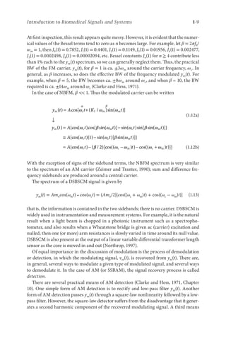 Introduction to Biomedical Signals and Systems 1-9
At first inspection, this result appears quite messy. However, it is evident that the numer-
ical values of the Bessel terms tend to zero as n becomes large. For example, let β = 2πfd/
ωm = 1, then J0(1) = 0.7852, J1(1) = 0.4401, J2(1) = 0.1149, J3(1) = 0.01956, J4(1) = 0.002477,
J5(1) = 0.0002498, J6(1) = 0.00002094, etc. Bessel constants Jn(1) for n ≥ 4 contribute less
than 1% each to the ym(t) spectrum, so we can generally neglect them. Thus, the practical
BW of the FM carrier, ym(t), for β = 1 is ca. ±3ωm around the carrier frequency, ωc. In
general, as β increases, so does the effective BW of the frequency modulated ym(t). For
example, when β = 5, the BW becomes ca. ±8ωm around ωc, and when β = 10, the BW
required is ca. ±14ωm around ωc (Clarke and Hess, 1971).
In the case of NBFM, β  1. Thus the modulated carrier can be written
y t A t K t
m c f m m
( ) cos[ ( / )sin( )]
= +
↓
ω ω ω
α β
(1.12a)
y t A t t t
m c m c
( ) {cos( )cos[ sin( )] sin( )sin[ sin
= −
ω β ω ω β (
( )]}
{cos( )( ) sin( )[ sin( )]}
{c
ω
ω ω β ω
m
c c m
t
A t t t
A
≅ −
=
1
o
os( ) ( / )[cos(( ) ) cos(( ) )]}
ω β ω ω ω ω
c c m c m
t t t
− − − +
2 (1.12b)
With the exception of signs of the sideband terms, the NBFM spectrum is very similar
to the spectrum of an AM carrier (Zeimer and Tranter, 1990); sum and difference fre-
quency sidebands are produced around a central carrier.
The spectrum of a DSBSCM signal is given by
ym(t) = Amocos(ωmt) • cos(ωct) = (Amo/2)[cos((ωc + ωm)t) + cos((ωc − ωm)t)] (1.13)
that is, the information is contained in the two sidebands; there is no carrier. DSBSCM is
widely used in instrumentation and measurement systems. For example, it is the natural
result when a light beam is chopped in a photonic instrument such as a spectropho-
tometer, and also results when a Wheatstone bridge is given ac (carrier) excitation and
nulled, then one (or more) arm resistances is slowly varied in time around its null value.
DSBSCM is also present at the output of a linear variable differential transformer length
sensor as the core is moved in and out (Northrop, 1997).
Of equal importance in the discussion of modulation is the process of demodulation
or detection, in which the modulating signal, vm(t), is recovered from ym(t). There are,
in general, several ways to modulate a given type of modulated signal, and several ways
to demodulate it. In the case of AM (or SSBAM), the signal recovery process is called
detection.
There are several practical means of AM detection (Clarke and Hess, 1971, Chapter
10). One simple form of AM detection is to rectify and low-pass filter ym(t). Another
form of AM detection passes ym(t) through a square-law nonlinearity followed by a low-
pass filter. However, the square-law detector suffers from the disadvantage that it gener-
ates a second harmonic component of the recovered modulating signal. A third means
 