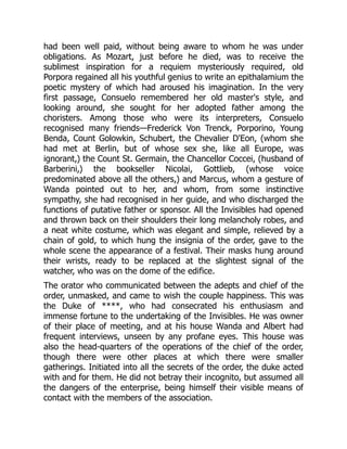 had been well paid, without being aware to whom he was under
obligations. As Mozart, just before he died, was to receive the
sublimest inspiration for a requiem mysteriously required, old
Porpora regained all his youthful genius to write an epithalamium the
poetic mystery of which had aroused his imagination. In the very
first passage, Consuelo remembered her old master's style, and
looking around, she sought for her adopted father among the
choristers. Among those who were its interpreters, Consuelo
recognised many friends—Frederick Von Trenck, Porporino, Young
Benda, Count Golowkin, Schubert, the Chevalier D'Eon, (whom she
had met at Berlin, but of whose sex she, like all Europe, was
ignorant,) the Count St. Germain, the Chancellor Coccei, (husband of
Barberini,) the bookseller Nicolai, Gottlieb, (whose voice
predominated above all the others,) and Marcus, whom a gesture of
Wanda pointed out to her, and whom, from some instinctive
sympathy, she had recognised in her guide, and who discharged the
functions of putative father or sponsor. All the Invisibles had opened
and thrown back on their shoulders their long melancholy robes, and
a neat white costume, which was elegant and simple, relieved by a
chain of gold, to which hung the insignia of the order, gave to the
whole scene the appearance of a festival. Their masks hung around
their wrists, ready to be replaced at the slightest signal of the
watcher, who was on the dome of the edifice.
The orator who communicated between the adepts and chief of the
order, unmasked, and came to wish the couple happiness. This was
the Duke of ****, who had consecrated his enthusiasm and
immense fortune to the undertaking of the Invisibles. He was owner
of their place of meeting, and at his house Wanda and Albert had
frequent interviews, unseen by any profane eyes. This house was
also the head-quarters of the operations of the chief of the order,
though there were other places at which there were smaller
gatherings. Initiated into all the secrets of the order, the duke acted
with and for them. He did not betray their incognito, but assumed all
the dangers of the enterprise, being himself their visible means of
contact with the members of the association.
 