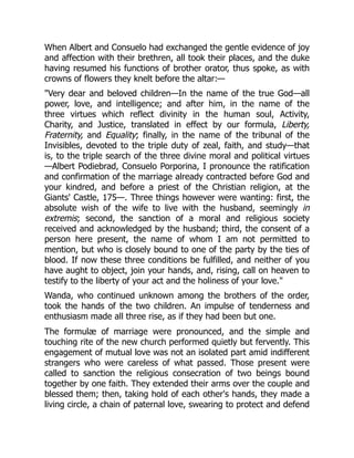 When Albert and Consuelo had exchanged the gentle evidence of joy
and affection with their brethren, all took their places, and the duke
having resumed his functions of brother orator, thus spoke, as with
crowns of flowers they knelt before the altar:—
Very dear and beloved children—In the name of the true God—all
power, love, and intelligence; and after him, in the name of the
three virtues which reflect divinity in the human soul, Activity,
Charity, and Justice, translated in effect by our formula, Liberty,
Fraternity, and Equality; finally, in the name of the tribunal of the
Invisibles, devoted to the triple duty of zeal, faith, and study—that
is, to the triple search of the three divine moral and political virtues
—Albert Podiebrad, Consuelo Porporina, I pronounce the ratification
and confirmation of the marriage already contracted before God and
your kindred, and before a priest of the Christian religion, at the
Giants' Castle, 175—. Three things however were wanting: first, the
absolute wish of the wife to live with the husband, seemingly in
extremis; second, the sanction of a moral and religious society
received and acknowledged by the husband; third, the consent of a
person here present, the name of whom I am not permitted to
mention, but who is closely bound to one of the party by the ties of
blood. If now these three conditions be fulfilled, and neither of you
have aught to object, join your hands, and, rising, call on heaven to
testify to the liberty of your act and the holiness of your love.
Wanda, who continued unknown among the brothers of the order,
took the hands of the two children. An impulse of tenderness and
enthusiasm made all three rise, as if they had been but one.
The formulæ of marriage were pronounced, and the simple and
touching rite of the new church performed quietly but fervently. This
engagement of mutual love was not an isolated part amid indifferent
strangers who were careless of what passed. Those present were
called to sanction the religious consecration of two beings bound
together by one faith. They extended their arms over the couple and
blessed them; then, taking hold of each other's hands, they made a
living circle, a chain of paternal love, swearing to protect and defend
 