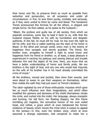 their honor and life, to preserve them as much as possible from
seduction and persecution, on all occasions and under all
circumstances: in fine, to love them purely, cordially, and seriously,
as if they were united to them by name and blood. The handsome
Trenck pronounced this formula for all the others, in elegant and
simple terms. He then added, as he spoke to the husband—
Albert, the profane and guilty law of old society, from which we
separate ourselves, some day to lead it back to us, wills that the
husband impose fidelity on his wife by humiliation and despotic
authority. If she fail, he must kill his rival; he has even the right to
kill his wife; and this is called washing out the stain of his honor in
blood. In the blind and corrupt world, every man is the enemy of
happiness thus savagely and sternly guarded. The friend, the
brother even, arrogates to himself a right to wrest honor and
happiness from his friend or brother; or, at least, a base pleasure is
experienced in exciting his jealousy and sowing distrust and trouble
between him and the object of his love. Here, you know that we
have a better understanding of honor and family pride. We are
brothers in the sight of God; and any one who would look impurely
on the wife of his brother has in his heart already committed the
crime of incest.
All the brothers, moved and excited, then drew their swords, and
were about to swear to use their weapons on themselves, rather
than violate the oath they had just sworn at Trenck's dictation.
The sibyl—agitated by one of those enthusiastic impulses which gave
her so much influence over their imaginations, and which often
modified the opinions and decisions of the chiefs themselves—broke
the circle, and rushed into the midst. Her language, always energetic
and burning; her tall form, her floating drapery, her thin frame
trembling yet majestic, the convulsive tremor of her ever veiled
head, and withal, a grace which at once betokened the former
existence of beauty which moves the mind when it ceases to appeal
to the senses;—in fine, even her broken voice, which at once
assumed a strange expression, had conspired to make her a
 