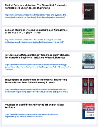 Medical Devices and Systems The Biomedical Engineering
Handbook 3rd Edition Joseph D. Bronzino
https://ebookfinal.com/download/medical-devices-and-systems-the-
biomedical-engineering-handbook-3rd-edition-joseph-d-bronzino/
Decision Making in Systems Engineering and Management
Second Edition Gregory S. Parnell
https://ebookfinal.com/download/decision-making-in-systems-
engineering-and-management-second-edition-gregory-s-parnell/
Introduction to Molecular Biology Genomics and Proteomics
for Biomedical Engineers 1st Edition Robert B. Northrop
https://ebookfinal.com/download/introduction-to-molecular-biology-
genomics-and-proteomics-for-biomedical-engineers-1st-edition-robert-b-
northrop/
Encyclopedia of Biomaterials and Biomedical Engineering
Second Edition Four Volume Set Gary E. Wnek
https://ebookfinal.com/download/encyclopedia-of-biomaterials-and-
biomedical-engineering-second-edition-four-volume-set-gary-e-wnek/
Advances in Biomedical Engineering 1st Edition Pascal
Verdonck
https://ebookfinal.com/download/advances-in-biomedical-
engineering-1st-edition-pascal-verdonck/
 