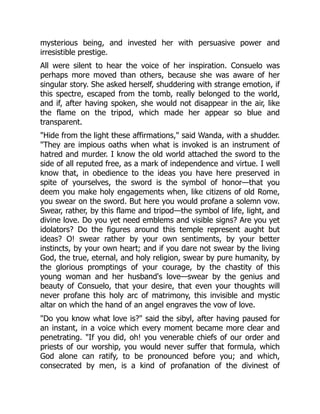 mysterious being, and invested her with persuasive power and
irresistible prestige.
All were silent to hear the voice of her inspiration. Consuelo was
perhaps more moved than others, because she was aware of her
singular story. She asked herself, shuddering with strange emotion, if
this spectre, escaped from the tomb, really belonged to the world,
and if, after having spoken, she would not disappear in the air, like
the flame on the tripod, which made her appear so blue and
transparent.
Hide from the light these affirmations, said Wanda, with a shudder.
They are impious oaths when what is invoked is an instrument of
hatred and murder. I know the old world attached the sword to the
side of all reputed free, as a mark of independence and virtue. I well
know that, in obedience to the ideas you have here preserved in
spite of yourselves, the sword is the symbol of honor—that you
deem you make holy engagements when, like citizens of old Rome,
you swear on the sword. But here you would profane a solemn vow.
Swear, rather, by this flame and tripod—the symbol of life, light, and
divine love. Do you yet need emblems and visible signs? Are you yet
idolators? Do the figures around this temple represent aught but
ideas? O! swear rather by your own sentiments, by your better
instincts, by your own heart; and if you dare not swear by the living
God, the true, eternal, and holy religion, swear by pure humanity, by
the glorious promptings of your courage, by the chastity of this
young woman and her husband's love—swear by the genius and
beauty of Consuelo, that your desire, that even your thoughts will
never profane this holy arc of matrimony, this invisible and mystic
altar on which the hand of an angel engraves the vow of love.
Do you know what love is? said the sibyl, after having paused for
an instant, in a voice which every moment became more clear and
penetrating. If you did, oh! you venerable chiefs of our order and
priests of our worship, you would never suffer that formula, which
God alone can ratify, to be pronounced before you; and which,
consecrated by men, is a kind of profanation of the divinest of
 