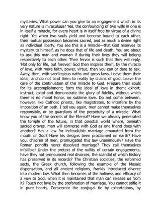 mysteries. What power can you give to an engagement which in its
very nature is miraculous? Yes, the confounding of two wills in one is
in itself a miracle, for every heart is in itself free by virtue of a divine
right. Yet when two souls yield and become bound to each other,
their mutual possession becomes sacred, and as much a divine right
as individual liberty. You see this is a miracle—that God reserves its
mystery to himself, as he does that of life and death. You are about
to ask this man and woman if during their lives they will belong
respectively to each other. Their fervor is such that they will reply,
'Not only for life, but forever.' God then inspires them, by the miracle
of love, with more faith, power, virtue, than you can or dare to ask.
Away, then, with sacrilegious oaths and gross laws. Leave them their
ideal, and do not bind them to reality by chains of gold. Leave the
care of the continuation of the miracle to God. Prepare their souls
for its accomplishment; form the ideal of love in them; exhort,
instruct; extol and demonstrate the glory of fidelity, without which
there is no moral honor, no sublime love. Do not come between,
however, like Catholic priests, like magistrates, to interfere by the
imposition of an oath. I tell you again, men cannot make themselves
responsible, or be guardians of the perpetuity of a miracle. What
know you of the secrets of the Eternal? Have we already penetrated
the temple of the future, in that celestial world where, beneath
sacred groves, man will converse with God as one friend does with
another? Has a law for indissoluble marriage emanated from the
mouth of God? Have his designs been proclaimed on earth? Have
you, children of men, promulgated this law unanimously? Have the
Roman pontiffs never dissolved marriage? They call themselves
infallible! Under the pretext of the nullity of certain engagements,
have they not pronounced real divorces, the scandal of which history
has preserved in its records? The Christian societies, the reformed
sects, the Greek church, following the example of the Mosaic
dispensation, and all ancient religions, frankly introduced divorce
into modern law. What then becomes of the holiness and efficacy of
a vow to God, when it is maintained that man can release us from
it? Touch not love by the profanation of marriage. You cannot stifle it
in pure hearts. Consecrate the conjugal tie by exhortations, by
 