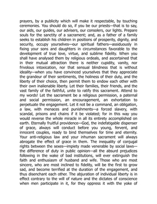 prayers, by a publicity which will make it respectable, by touching
ceremonies. You should do so, if you be our priests—that is to say,
our aids, our guides, our advisers, our consolers, our lights. Prepare
souls for the sanctity of a sacrament; and, as a father of a family
seeks to establish his children in positions of prosperity, dignity, and
security, occupy yourselves—our spiritual fathers—assiduously in
fixing your sons and daughters in circumstances favorable to the
development of true love, virtue, and sublime fidelity. When you
shall have analysed them by religious ordeals, and ascertained that
in their mutual attraction there is neither cupidity, vanity, nor
frivolous intoxication, nor that sensual blindness that is without
ideality—when you have convinced yourselves that they appreciate
the grandeur of their sentiments, the holiness of their duty, and the
liberty of their choice, then permit them to endow each other with
their own inalienable liberty. Let their families, their friends, and the
vast family of the faithful, unite to ratify this sacrament. Attend to
my words! Let the sacrament be a religious permission, a paternal
and social permission, an encouragement, an exhortation to
perpetuate the engagement. Let it not be a command, an obligation,
a law, with menaces and punishments—a forced slavery, with
scandal, prisons and chains if it be violated; for in this way you
would reverse the whole miracle in all its entirety accomplished on
earth. Eternally fruitful providence—God, the indefatigable dispenser
of grace, always will conduct before you young, fervent, and
innocent couples, ready to bind themselves for time and eternity.
Your anti-religious law and your inhuman sacrament will always
abrogate the effect of grace in them. The inequality of conjugal
rights between the sexes—impiety made venerable by social laws—
the difference of duty in public opinion—all the absurd prejudices
following in the wake of bad institutions, will ever extinguish the
faith and enthusiasm of husband and wife. Those who are most
sincere, who are most inclined to fidelity, will be the first to grow
sad, and become terrified at the duration of the engagement, and
thus disenchant each other. The abjuration of individual liberty is in
effect contrary to the will of nature and the dictates of conscience
when men participate in it, for they oppress it with the yoke of
 