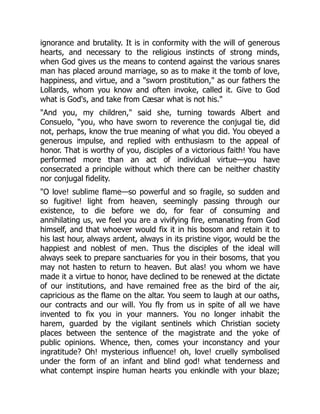 ignorance and brutality. It is in conformity with the will of generous
hearts, and necessary to the religious instincts of strong minds,
when God gives us the means to contend against the various snares
man has placed around marriage, so as to make it the tomb of love,
happiness, and virtue, and a sworn prostitution, as our fathers the
Lollards, whom you know and often invoke, called it. Give to God
what is God's, and take from Cæsar what is not his.
And you, my children, said she, turning towards Albert and
Consuelo, you, who have sworn to reverence the conjugal tie, did
not, perhaps, know the true meaning of what you did. You obeyed a
generous impulse, and replied with enthusiasm to the appeal of
honor. That is worthy of you, disciples of a victorious faith! You have
performed more than an act of individual virtue—you have
consecrated a principle without which there can be neither chastity
nor conjugal fidelity.
O love! sublime flame—so powerful and so fragile, so sudden and
so fugitive! light from heaven, seemingly passing through our
existence, to die before we do, for fear of consuming and
annihilating us, we feel you are a vivifying fire, emanating from God
himself, and that whoever would fix it in his bosom and retain it to
his last hour, always ardent, always in its pristine vigor, would be the
happiest and noblest of men. Thus the disciples of the ideal will
always seek to prepare sanctuaries for you in their bosoms, that you
may not hasten to return to heaven. But alas! you whom we have
made it a virtue to honor, have declined to be renewed at the dictate
of our institutions, and have remained free as the bird of the air,
capricious as the flame on the altar. You seem to laugh at our oaths,
our contracts and our will. You fly from us in spite of all we have
invented to fix you in your manners. You no longer inhabit the
harem, guarded by the vigilant sentinels which Christian society
places between the sentence of the magistrate and the yoke of
public opinions. Whence, then, comes your inconstancy and your
ingratitude? Oh! mysterious influence! oh, love! cruelly symbolised
under the form of an infant and blind god! what tenderness and
what contempt inspire human hearts you enkindle with your blaze;
 