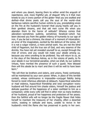 and whom you desert, leaving them to wither amid the anguish of
repentance, and, more frightful yet, of disgust! Why is it that man
kneels to you in every portion of the globe—that you are exalted and
deified—that divine poets call you the soul of the world—that
barbarous nations sacrifice human victims to you, precipitating wives
on the fire at the husband's funeral—that young hearts call you in
their gentlest dreams, and that old men curse life when you
abandon them to the horror of solitude? Whence comes that
adoration—sometimes sublime, sometimes fanatical—which has
been decreed you from the golden infancy of humanity to our age of
iron, if you be but a chimera, the dream of a moment of intoxication,
an error of the imagination, excited by the delirium of the sense. Ah!
it is not a vulgar instinct, a mere animal want. You are not the blind
child of Paganism, but the true son of God, and very essence of the
divinity. You have not yet revealed yourself to us, except through the
mist of errors; and you would not make your abode among us,
because you were unwilling to be profaned. You will return to us, as
in the days of the fabulous Astrea, as in the visions of poets, to fix
your abode in our terrestrial paradise, when we shall, by our sublime
virtues, have merited the presence of such a guest. How blessed
then will this abode be to man! and then it will be well to have been
born.
We will then be brothers and sisters, and unions, freely contracted,
will be maintained by your own power. When, in place of this terrible
contest, whose continuance is impossible—conjugal fidelity being
forced to resist infamous attempts at debauch, hypocritical seduction
or mad violence, hypocritical friendship and wise corruption—every
husband will find around him chaste sisters, himself the jealous and
delicate guardian of the happiness of a sister confided to him as a
companion; while every wife will find in other men so many brothers
of her husband, proud of her happiness and protectors of her peace;
then the faithful wife will no longer be the fragile flower that hides
herself to maintain the treasures of her chastity, often a deserted
victim, wasting in solitude and tears, unable to revive in her
husband's mind the flame she has preserved in purity in her own.
 