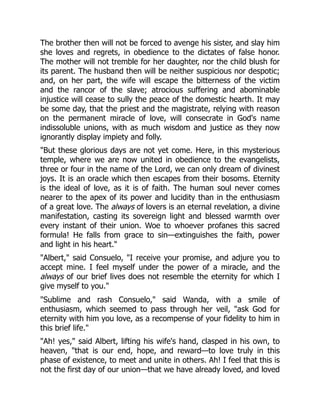 The brother then will not be forced to avenge his sister, and slay him
she loves and regrets, in obedience to the dictates of false honor.
The mother will not tremble for her daughter, nor the child blush for
its parent. The husband then will be neither suspicious nor despotic;
and, on her part, the wife will escape the bitterness of the victim
and the rancor of the slave; atrocious suffering and abominable
injustice will cease to sully the peace of the domestic hearth. It may
be some day, that the priest and the magistrate, relying with reason
on the permanent miracle of love, will consecrate in God's name
indissoluble unions, with as much wisdom and justice as they now
ignorantly display impiety and folly.
But these glorious days are not yet come. Here, in this mysterious
temple, where we are now united in obedience to the evangelists,
three or four in the name of the Lord, we can only dream of divinest
joys. It is an oracle which then escapes from their bosoms. Eternity
is the ideal of love, as it is of faith. The human soul never comes
nearer to the apex of its power and lucidity than in the enthusiasm
of a great love. The always of lovers is an eternal revelation, a divine
manifestation, casting its sovereign light and blessed warmth over
every instant of their union. Woe to whoever profanes this sacred
formula! He falls from grace to sin—extinguishes the faith, power
and light in his heart.
Albert, said Consuelo, I receive your promise, and adjure you to
accept mine. I feel myself under the power of a miracle, and the
always of our brief lives does not resemble the eternity for which I
give myself to you.
Sublime and rash Consuelo, said Wanda, with a smile of
enthusiasm, which seemed to pass through her veil, ask God for
eternity with him you love, as a recompense of your fidelity to him in
this brief life.
Ah! yes, said Albert, lifting his wife's hand, clasped in his own, to
heaven, that is our end, hope, and reward—to love truly in this
phase of existence, to meet and unite in others. Ah! I feel that this is
not the first day of our union—that we have already loved, and loved
 