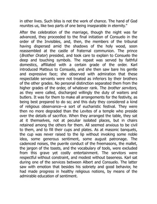 in other lives. Such bliss is not the work of chance. The hand of God
reunites us, like two parts of one being inseparable in eternity.
After the celebration of the marriage, though the night was far
advanced, they proceeded to the final initiation of Consuelo in the
order of the Invisibles, and, then, the members of the tribunal
having dispersed amid the shadows of the holy wood, soon
reassembled at the castle of fraternal communion. The prince
(Brother Orator) presided, and took care to explain to Consuelo the
deep and touching symbols. The repast was served by faithful
domestics, affiliated with a certain grade of the order. Karl
introduced Matteus to Consuelo, and she then saw bare his gentle
and expressive face; she observed with admiration that these
respectable servants were not treated as inferiors by their brothers
of the other grades. No personal distinction separated them from the
higher grades of the order, of whatever rank. The brother servitors,
as they were called, discharged willingly the duty of waiters and
butlers. It was for them to make all arrangements for the festivity, as
being best prepared to do so; and this duty they considered a kind
of religious observance—a sort of eucharistic festival. They were
then no more degraded than the Levites of a temple who preside
over the details of sacrifice. When they arranged the table, they sat
at it themselves, not at peculiar isolated places, but in chairs
retained among the others for them. All seemed anxious to be civil
to them, and to fill their cups and plates. As at masonic banquets,
the cup was never raised to the lip without invoking some noble
idea, some generous sentiment, some august patronage. The
cadenced noises, the puerile conduct of the freemasons, the mallet,
the jargon of the toasts, and the vocabulary of tools, were excluded
from this grave yet costly entertainment. The servitors were
respectful without constraint, and modest without baseness. Karl sat
during one of the services between Albert and Consuelo. The latter
saw with emotion that besides his sobriety and good behavior, he
had made progress in healthy religious notions, by means of the
admirable education of sentiment.
 