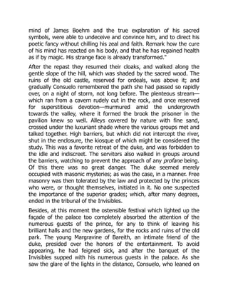 mind of James Boehm and the true explanation of his sacred
symbols, were able to undeceive and convince him, and to direct his
poetic fancy without chilling his zeal and faith. Remark how the cure
of his mind has reacted on his body, and that he has regained health
as if by magic. His strange face is already transformed.
After the repast they resumed their cloaks, and walked along the
gentle slope of the hill, which was shaded by the sacred wood. The
ruins of the old castle, reserved for ordeals, was above it; and
gradually Consuelo remembered the path she had passed so rapidly
over, on a night of storm, not long before. The plenteous stream—
which ran from a cavern rudely cut in the rock, and once reserved
for superstitious devotion—murmured amid the undergrowth
towards the valley, where it formed the brook the prisoner in the
pavilion knew so well. Alleys covered by nature with fine sand,
crossed under the luxuriant shade where the various groups met and
talked together. High barriers, but which did not intercept the river,
shut in the enclosure, the kiosque of which might be considered the
study. This was a favorite retreat of the duke, and was forbidden to
the idle and indiscreet. The servitors also walked in groups around
the barriers, watching to prevent the approach of any profane being.
Of this there was no great danger. The duke seemed merely
occupied with masonic mysteries; as was the case, in a manner. Free
masonry was then tolerated by the law and protected by the princes
who were, or thought themselves, initiated in it. No one suspected
the importance of the superior grades; which, after many degrees,
ended in the tribunal of the Invisibles.
Besides, at this moment the ostensible festival which lighted up the
façade of the palace too completely absorbed the attention of the
numerous guests of the prince, for any to think of leaving his
brilliant halls and the new gardens, for the rocks and ruins of the old
park. The young Margravine of Bareith, an intimate friend of the
duke, presided over the honors of the entertainment. To avoid
appearing, he had feigned sick, and after the banquet of the
Invisibles supped with his numerous guests in the palace. As she
saw the glare of the lights in the distance, Consuelo, who leaned on
 
