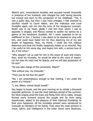 Albert's arm, remembered Anzoleto and accused herself innocently
in presence of her husband, who charged her with having become
too ironical and stern to the companion of her childhood. Yes, it
was a guilty idea, but then I was most unhappy. I had resolved to
sacrifice myself to Count Albert, and the malicious and cruel
Invisibles again cast me into the arms of the dangerous Leverani.
Wrath was in my heart; gladly I met him from whom I was to
separate in despair, and Marcus wished to soothe my sorrow by a
glance at the handsome Anzoleto. Ah! I never expected to be so
indifferent to him. I fancied I was about to be doomed to sing with
him, and could have hated him for thus depriving me of my last
dream of happiness. Now, my friend, I could see him without
bitterness and treat him kindly; happiness makes us so merciful. May
I be useful to him some day, and inspire him with, a serious love of
art, if not virtue.
Why despair? Let us wait for him in the scene of want and misery.
Now, amid his triumphs, he would be deaf to the voice of reason.
Let him lose his voice and his beauty, and we will take possession of
his soul.
Do you take charge of this conversion, Albert?
Not without you, my Consuelo.
Then you do not fear the past?
No; I am presumptuous enough to fear nothing. I am under the
power of a miracle.
I, too, Albert, cannot doubt myself.
Day began to break, and the pure morning air to exhale a thousand
exquisite perfumes. It was the most delicious period of the summer;
the birds singing amid the trees and flying from hill to valley. Groups
formed every moment around the couple and far from being
importunate, added to the pleasure of their fraternal friendship, to
their pure happiness. All the Invisibles present were introduced to
Consuelo as members of her family. They were the most eminent in
virtue, talent, and intelligence in the order. Some were illustrious,
 