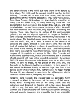 and others obscure in the world, but were known in the temple by
their labors. The noble and the peasant mingled together in close
intimacy. Consuelo had to learn their true names, and the more
poetical titles of their fraternal association. They were Vesper, Ellops,
Peon, Hyas, Euryalus, Bellerophon, etc. Never had she around her so
many pure and noble souls, so many interesting characters. The
stories told of their conversion, the dangers they had run, and what
they had done, charmed her as poems, the tenor of which she could
not have reconciled with actual life, they appeared so touching and
moving. There was, however, no portion of the common-place
gallantry, and not the slightest approach to dangerous familiarity.
Lofty language, inspired by equality and fraternity, was realised in its
purest phase. The beautiful golden dawn rising over their souls as
over the world, was, as it were, a dream in the existence of
Consuelo and Albert. Enlaced in each other's arms, they did not
think of leaving their beloved brethren. A moral intoxication, gentle
and bland as the morning air, filled their souls. Love had expanded
their hearts too amply to make them tremble. Trenck told them the
dangers of his captivity and escape in Glatz. Like Consuelo and
Haydn in the Boehmer-wald, he had crossed Poland, but in the midst
of cold, covered with rags, with a wounded companion—the amiable
SHELLES, whom his memoirs make known to us as an affectionate
friend. To earn his bread, he had played on the violin, and, like
Consuelo on the Danube, had been a minstrel. He then spoke in a
low tone of the Princess Amelia, his love and hope. Poor Trenck! the
terrible storm which overhung him, neither he nor his happy friends
foresaw. He was doomed to pass from the midsummer's night's
dream to a life of combat, deception, and suffering.
Porporino sang beneath the cypress-trees an admirable hymn
composed by Albert, to the memory of the martyrs of their cause.
Young Benda accompanied him on the violin; Albert took the
instrument and delighted his hearers with a few notes; Consuelo
could not sing, but wept with joy and enthusiasm; Count Saint
Germain told of conversations with John Huss and Jerome of Prague,
with such warmth, eloquence, and probability, that it was impossible
 