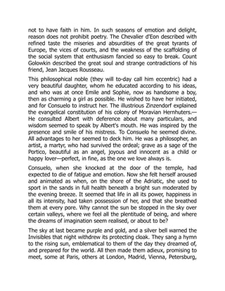 not to have faith in him. In such seasons of emotion and delight,
reason does not prohibit poetry. The Chevalier d'Eon described with
refined taste the miseries and absurdities of the great tyrants of
Europe, the vices of courts, and the weakness of the scaffolding of
the social system that enthusiasm fancied so easy to break. Count
Golowkin described the great soul and strange contradictions of his
friend, Jean Jacques Rousseau.
This philosophical noble (they will to-day call him eccentric) had a
very beautiful daughter, whom he educated according to his ideas,
and who was at once Emile and Sophie, now as handsome a boy,
then as charming a girl as possible. He wished to have her initiated,
and for Consuelo to instruct her. The illustrious Zinzendorf explained
the evangelical constitution of his colony of Moravian Hernhuters.—
He consulted Albert with deference about many particulars, and
wisdom seemed to speak by Albert's mouth. He was inspired by the
presence and smile of his mistress. To Consuelo he seemed divine.
All advantages to her seemed to deck him. He was a philosopher, an
artist, a martyr, who had survived the ordeal; grave as a sage of the
Portico, beautiful as an angel, joyous and innocent as a child or
happy lover—perfect, in fine, as the one we love always is.
Consuelo, when she knocked at the door of the temple, had
expected to die of fatigue and emotion. Now she felt herself aroused
and animated as when, on the shore of the Adriatic, she used to
sport in the sands in full health beneath a bright sun moderated by
the evening breeze. It seemed that life in all its power, happiness in
all its intensity, had taken possession of her, and that she breathed
them at every pore. Why cannot the sun be stopped in the sky over
certain valleys, where we feel all the plentitude of being, and where
the dreams of imagination seem realised, or about to be?
The sky at last became purple and gold, and a silver bell warned the
Invisibles that night withdrew its protecting cloak. They sang a hymn
to the rising sun, emblematical to them of the day they dreamed of,
and prepared for the world. All then made them adieux, promising to
meet, some at Paris, others at London, Madrid, Vienna, Petersburg,
 