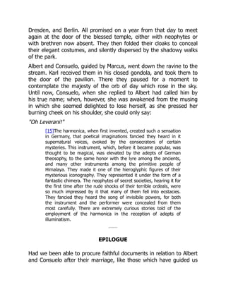 Dresden, and Berlin. All promised on a year from that day to meet
again at the door of the blessed temple, either with neophytes or
with brethren now absent. They then folded their cloaks to conceal
their elegant costumes, and silently dispersed by the shadowy walks
of the park.
Albert and Consuelo, guided by Marcus, went down the ravine to the
stream. Karl received them in his closed gondola, and took them to
the door of the pavilion. There they paused for a moment to
contemplate the majesty of the orb of day which rose in the sky.
Until now, Consuelo, when she replied to Albert had called him by
his true name; when, however, she was awakened from the musing
in which she seemed delighted to lose herself, as she pressed her
burning cheek on his shoulder, she could only say:
Oh Leverani!
[15]The harmonica, when first invented, created such a sensation
in Germany, that poetical imaginations fancied they heard in it
supernatural voices, evoked by the consecrators of certain
mysteries. This instrument, which, before it became popular, was
thought to be magical, was elevated by the adepts of German
theosophy, to the same honor with the lyre among the ancients,
and many other instruments among the primitive people of
Himalaya. They made it one of the hieroglyphic figures of their
mysterious iconography. They represented it under the form of a
fantastic chimera. The neophytes of secret societies, hearing it for
the first time after the rude shocks of their terrible ordeals, were
so much impressed by it that many of them fell into ecstacies.
They fancied they heard the song of invisibile powers, for both
the instrument and the performer were concealed from them
most carefully. There are extremely curious stories told of the
employment of the harmonica in the reception of adepts of
illuminatism.
EPILOGUE
Had we been able to procure faithful documents in relation to Albert
and Consuelo after their marriage, like those which have guided us
 