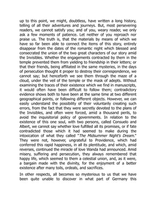 up to this point, we might, doubtless, have written a long history,
telling of all their adventures and journeys. But, most persevering
readers, we cannot satisfy you; and of you, weary reader, we only
ask a few moments of patience. Let neither of you reproach nor
praise us. The truth is, that the materials by means of which we
have so far been able to connect the items of this story, entirely
disappear from the dates of the romantic night which blessed and
consecrated the union of the two great characters of our story amid
the Invisibles. Whether the engagements contracted by them in the
temple prevented them from yielding to friendship in their letters; or
that their friends, being affiliated in the same mysteries, in the days
of persecution thought it proper to destroy their correspondence, we
cannot say; but henceforth we see them through the maze of a
cloud, under the veil of the temple or the mask of adepts. Without
examining the traces of their existence which we find in manuscripts,
it would often have been difficult to follow them; contradictory
evidence shows both to have been at the same time at two different
geographical points, or following different objects. However, we can
easily understand the possibility of their voluntarily creating such
errors, from the fact that they were secretly devoted to the plans of
the Invisibles, and often were forced, amid a thousand perils, to
avoid the inquisitorial policy of governments. In relation to the
existence of this one soul, with two persons, called Consuelo and
Albert, we cannot say whether love fulfilled all its promises, or if fate
contradicted those which it had seemed to make during the
intoxication of what they called The Midsummer Night's Dream.
They were not, however, ungrateful to Providence, which had
conferred this rapid happiness, in all its plentitude, and which, amid
reverses, continued the miracle of love Wanda had announced. Amid
misery, suffering and persecution, they always remembered that
happy life, which seemed to them a celestial union, and, as it were,
a bargain made with the divinity, for the enjoyment of a better
existence after many toils, ordeals, and sacrifices.
In other respects, all becomes so mysterious to us that we have
been quite unable to discover in what part of Germany this
 
