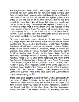 This magical symbol was, in fact, well adapted to the object of the
Invisibles. For many years, the new Templists hoped to make Saint
Graal accessible to all mankind. Albert toiled constantly to diffuse the
true ideas of his doctrine. He reached the highest grades of the
order, for we find the list of his titles showing that he had time
enough to reach them. Now all know that eighty-one months are
needed to pass through the twenty-three degrees of masonry, and
we think it certain that a much longer time was required for the
higher grades of Saint Graal. The number of masonic degrees are
now a mystery to no one; yet it will not be out of place here to
recount a few, as they paint the enthusiastic genius and smiling
fancy which presided over their first creation:
Apprentice and Master Mason, Secret and Perfect Master, Provost
and Judge, English and Irish Master, Master in Israel, Master Elect of
the Nine and Fifteen, Elect of the Unknown, Grand Master Architect,
Royal Arch, Grand Scotch Master of the Sublime or Master Masons,
Knight of the Sword, Prince of Jerusalem, Knight of Orient and
Occident, Rose-Cross of France, Heredom and Kilwinning, Grand
Pontiff or Sublime Scot, Architect of the Sacred Roof, Pontiff of
Jerusalem, Sovereign Prince of Masonry and Master ad vitam,
Naochite, Prince of Libon, Chief of the Tabernacle and Knight of the
Iron Serpent, Trinitarian Scot or Prince of Mercy, Grand Commander
of the Temple, Knight of the Gun, Patriarch of the Crusades, Grand
Master of Light, Knight Kadosch, Knight of the White Eagle and of
the Black Eagle, Knight of the Phœnix and Knight of the Argonauts,
Knight of the Golden Fleece, Grand-Inspector-Inquisitor-
Commander-Sublime, Prince of the Royal Secret and Sublime Master
of the Luminous King,c.[16]
These titles, or at least the majority of them, we find connected with
the name of Albert Podiebrad, in the most illegible rolls of the
freemasons. There are also many less known; such as Knight of St
John, Sublime Johannite, Master of the New Apocalypse, Doctor of
the Gospel, and Elect of the Holy Ghost, Templist, Areopagite,
Magus, and Man of the People, Man-Pontiff, Man-King, and New-
 