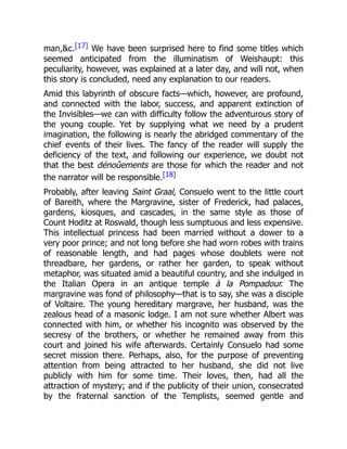 man,c.[17] We have been surprised here to find some titles which
seemed anticipated from the illuminatism of Weishaupt: this
peculiarity, however, was explained at a later day, and will not, when
this story is concluded, need any explanation to our readers.
Amid this labyrinth of obscure facts—which, however, are profound,
and connected with the labor, success, and apparent extinction of
the Invisibles—we can with difficulty follow the adventurous story of
the young couple. Yet by supplying what we need by a prudent
imagination, the following is nearly the abridged commentary of the
chief events of their lives. The fancy of the reader will supply the
deficiency of the text, and following our experience, we doubt not
that the best dénoûements are those for which the reader and not
the narrator will be responsible.[18]
Probably, after leaving Saint Graal, Consuelo went to the little court
of Bareith, where the Margravine, sister of Frederick, had palaces,
gardens, kiosques, and cascades, in the same style as those of
Count Hoditz at Roswald, though less sumptuous and less expensive.
This intellectual princess had been married without a dower to a
very poor prince; and not long before she had worn robes with trains
of reasonable length, and had pages whose doublets were not
threadbare, her gardens, or rather her garden, to speak without
metaphor, was situated amid a beautiful country, and she indulged in
the Italian Opera in an antique temple à la Pompadour. The
margravine was fond of philosophy—that is to say, she was a disciple
of Voltaire. The young hereditary margrave, her husband, was the
zealous head of a masonic lodge. I am not sure whether Albert was
connected with him, or whether his incognito was observed by the
secresy of the brothers, or whether he remained away from this
court and joined his wife afterwards. Certainly Consuelo had some
secret mission there. Perhaps, also, for the purpose of preventing
attention from being attracted to her husband, she did not live
publicly with him for some time. Their loves, then, had all the
attraction of mystery; and if the publicity of their union, consecrated
by the fraternal sanction of the Templists, seemed gentle and
 