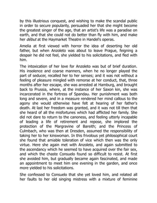by this illustrious conquest, and wishing to make the scandal public
in order to secure popularity, persuaded her that she might become
the greatest singer of the age, that an artist's life was a paradise on
earth, and that she could not do better than fly with him, and make
her début at the Haymarket Theatre in Handel's operas.
Amelia at first viewed with horror the idea of deserting her old
father, but when Anzoleto was about to leave Prague, feigning a
despair he did not feel, she yielded to his solicitations, and fled with
him.
The intoxication of her love for Anzoleto was but of brief duration.
His insolence and coarse manners, when he no longer played the
part of seducer, recalled her to her senses; and it was not without a
feeling of pleasure mingled with remorse at her conduct, that, three
months after her escape, she was arrested at Hamburg, and brought
back to Prussia, where, at the instance of her Saxon kin, she was
incarcerated in the fortress of Spandau. Her punishment was both
long and severe, and in a measure rendered her mind callous to the
agony she would otherwise have felt at hearing of her father's
death. At last her freedom was granted, and it was not till then that
she heard of all the misfortunes which had afflicted her family. She
did not dare to return to the canoness, and feeling utterly incapable
of leading a life of retirement and repose, she implored the
protection of the Margravine of Bareith; and the Princess of
Culmbach, who was then at Dresden, assumed the responsibility of
taking her to her kinswoman. In this frivolous yet philosophical court
she found that amiable toleration of vice which then was the only
virtue. Here she again met with Anzoleto, and again submitted to
the ascendancy which he seemed to have acquired over the fair sex,
and which the chaste Consuelo found so difficult to resist. At first
she avoided him, but gradually became again fascinated, and made
an appointment to meet him one evening in the garden, and once
more yielded to his solicitations.
She confessed to Consuelo that she yet loved him, and related all
her faults to her old singing mistress with a mixture of feminine
 