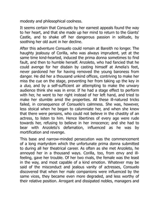 modesty and philosophical coolness.
It seems certain that Consuelo by her earnest appeals found the way
to her heart, and that she made up her mind to return to the Giants'
Castle, and to shake off her dangerous passion in solitude, by
soothing her old aunt in her decline.
After this adventure Consuelo could remain at Bareith no longer. The
haughty jealousy of Corilla, who was always imprudent, yet at the
same time kind-hearted, induced the prima donna sometimes to find
fault, and then to humble herself. Anzoleto, who had fancied that he
could avenge for her disdain by casting himself at Amelia's feet,
never pardoned her for having removed the young baroness from
danger. He did her a thousand unkind offices, contriving to make her
miss the cue on the stage, preventing her from taking up the key in
a duo, and by a self-sufficient air attempting to make the unwary
audience think she was in error. If he had a stage effect to perform
with her, he went to her right instead of her left hand, and tried to
make her stumble amid the properties. All these ill-natured tricks
failed, in consequence of Consuelo's calmness. She was, however,
less stoical when he began to calumniate her, and when she knew
that there were persons, who could not believe in the chastity of an
actress, to listen to him. Hence libertines of every age were rude
towards her, refusing to believe in her innocence; and she had to
bear with Anzoleto's defamation, influenced as he was by
mortification and revenge.
This base and narrow-minded persecution was the commencement
of a long martyrdom which the unfortunate prima donna submitted
to during all her theatrical career. As often as she met Anzoleto, he
annoyed her in a thousand ways. Corilla, too, from envy and ill-
feeling, gave her trouble. Of her two rivals, the female was the least
in the way, and most capable of a kind emotion. Whatever may be
said of the misconduct and jealous vanity of actresses, Consuelo
discovered that when her male companions were influenced by the
same vices, they became even more degraded, and less worthy of
their relative position. Arrogant and dissipated nobles, managers and
 