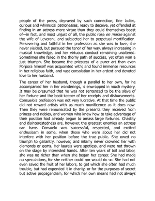 people of the press, depraved by such connection, fine ladies,
curious and whimsical patronesses, ready to deceive, yet offended at
finding in an actress more virtue than they could themselves boast
of—in fact, and most unjust of all, the public rose en masse against
the wife of Leverani, and subjected her to perpetual mortification.
Persevering and faithful in her profession as she was in love, she
never yielded, but pursued the tenor of her way, always increasing in
musical knowledge, and her virtuous conduct remaining unaltered.
Sometimes she failed in the thorny path of success, yet often won a
just triumph. She became the priestess of a purer art than even
Porpora himself was acquainted with; and found immense resources
in her religious faith, and vast consolation in her ardent and devoted
love to her husband.
The career of her husband, though a parallel to her own, for he
accompanied her in her wanderings, is enwrapped in much mystery.
It may be presumed that he was not sentenced to be the slave of
her fortune and the book-keeper of her receipts and disbursements.
Consuelo's profession was not very lucrative. At that time the public
did not reward artists with as much munificence as it does now.
Then they were remunerated by the presents they received from
princes and nobles, and women who knew how to take advantage of
their position had already begun to amass large fortunes. Chastity
and disinterestedness are, however, the greatest enemies an actress
can have. Consuelo was successful, respected, and excited
enthusiasm in some, when those who were about her did not
interfere with her position before the true public. She owed no
triumph to gallantry, however, and infamy never crowned her with
diamonds or gems. Her laurels were spotless, and were not thrown
on the stage by interested hands. After ten years of toil and labor,
she was no richer than when she began her career. She had made
no speculations, for she neither could nor would do so. She had not
even saved the fruit of her labors, to get which she often had much
trouble, but had expended it in charity, or for the purposes of secret
but active propagandism, for which her own means had not always
 