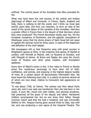 sufficed. The central power of the Invisibles had often provided for
her.
What may have been the real success of the ardent and tireless
pilgrimage of Albert and Consuelo, in France, Spain, England and
Italy, there is nothing to tell the world; and I think we must look
twenty years later, and then use induction, to form an idea of the
result of the secret labors of the societies of the Invisibles. Had they
a greater effect in France than in the bosom of that Germany where
they were produced? The French Revolution loudly says Yes. Yet the
European conspiracy of Illuminism, and the gigantic conceptions of
Weishaupt, prove that the divine dream of Saint Graal did not cease
to agitate the German mind for thirty years, in spite of the dispersion
and defection of the chief adepts.
Old newspapers tell us that Porporina sang with great success in
Pergolese's operas at Paris, in the oratorios and operas of Handel at
London, with Farinelli at Madrid, with La Faustina at Dresden, and
with Mergotti at Venice. At Rome and Naples she sang the church
music of Porpora and other great masters, with triumphant
applause.
Every item of Albert's career is lost. A few notes to Trenck or Wanda
prove this mysterious personage to have been full of faith,
confidence, and activity, and enjoying in the highest degree lucidity
of mind. At a certain epoch all documentary information fails. We
have heard the following story told, in a coterie of persons almost all
of whom are now dead, relative to Consuelo's last appearance on
the stage.
It was about 1760, at Vienna. The actress was then about thirty
years old, and it was said was handsomer than she had been in her
youth. A pure life, moral and calm habits, and physical prudence,
had preserved all the grace of her beauty and talent. Handsome
children accompanied her, but no one knew their father, though
common report said that she had a husband, and was irrevocably
faithful to him. Porpora having gone several times to Italy, was with
her, and was producing a new opera at the Imperial Theatre. The
 
