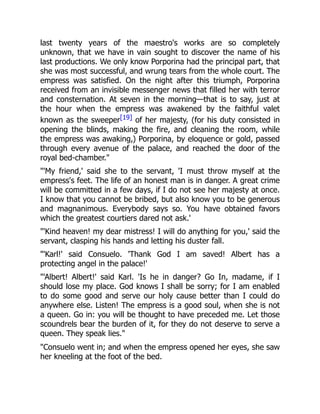 last twenty years of the maestro's works are so completely
unknown, that we have in vain sought to discover the name of his
last productions. We only know Porporina had the principal part, that
she was most successful, and wrung tears from the whole court. The
empress was satisfied. On the night after this triumph, Porporina
received from an invisible messenger news that filled her with terror
and consternation. At seven in the morning—that is to say, just at
the hour when the empress was awakened by the faithful valet
known as the sweeper[19] of her majesty, (for his duty consisted in
opening the blinds, making the fire, and cleaning the room, while
the empress was awaking,) Porporina, by eloquence or gold, passed
through every avenue of the palace, and reached the door of the
royal bed-chamber.
'My friend,' said she to the servant, 'I must throw myself at the
empress's feet. The life of an honest man is in danger. A great crime
will be committed in a few days, if I do not see her majesty at once.
I know that you cannot be bribed, but also know you to be generous
and magnanimous. Everybody says so. You have obtained favors
which the greatest courtiers dared not ask.'
'Kind heaven! my dear mistress! I will do anything for you,' said the
servant, clasping his hands and letting his duster fall.
'Karl!' said Consuelo. 'Thank God I am saved! Albert has a
protecting angel in the palace!'
'Albert! Albert!' said Karl. 'Is he in danger? Go In, madame, if I
should lose my place. God knows I shall be sorry; for I am enabled
to do some good and serve our holy cause better than I could do
anywhere else. Listen! The empress is a good soul, when she is not
a queen. Go in: you will be thought to have preceded me. Let those
scoundrels bear the burden of it, for they do not deserve to serve a
queen. They speak lies.
Consuelo went in; and when the empress opened her eyes, she saw
her kneeling at the foot of the bed.
 