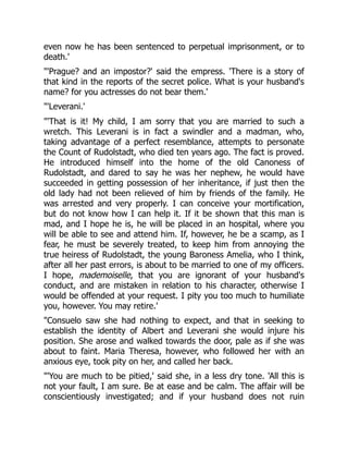 even now he has been sentenced to perpetual imprisonment, or to
death.'
'Prague? and an impostor?' said the empress. 'There is a story of
that kind in the reports of the secret police. What is your husband's
name? for you actresses do not bear them.'
'Leverani.'
'That is it! My child, I am sorry that you are married to such a
wretch. This Leverani is in fact a swindler and a madman, who,
taking advantage of a perfect resemblance, attempts to personate
the Count of Rudolstadt, who died ten years ago. The fact is proved.
He introduced himself into the home of the old Canoness of
Rudolstadt, and dared to say he was her nephew, he would have
succeeded in getting possession of her inheritance, if just then the
old lady had not been relieved of him by friends of the family. He
was arrested and very properly. I can conceive your mortification,
but do not know how I can help it. If it be shown that this man is
mad, and I hope he is, he will be placed in an hospital, where you
will be able to see and attend him. If, however, he be a scamp, as I
fear, he must be severely treated, to keep him from annoying the
true heiress of Rudolstadt, the young Baroness Amelia, who I think,
after all her past errors, is about to be married to one of my officers.
I hope, mademoiselle, that you are ignorant of your husband's
conduct, and are mistaken in relation to his character, otherwise I
would be offended at your request. I pity you too much to humiliate
you, however. You may retire.'
Consuelo saw she had nothing to expect, and that in seeking to
establish the identity of Albert and Leverani she would injure his
position. She arose and walked towards the door, pale as if she was
about to faint. Maria Theresa, however, who followed her with an
anxious eye, took pity on her, and called her back.
'You are much to be pitied,' said she, in a less dry tone. 'All this is
not your fault, I am sure. Be at ease and be calm. The affair will be
conscientiously investigated; and if your husband does not ruin
 