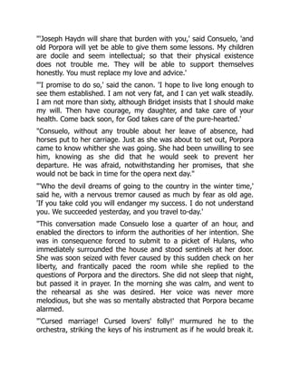 'Joseph Haydn will share that burden with you,' said Consuelo, 'and
old Porpora will yet be able to give them some lessons. My children
are docile and seem intellectual; so that their physical existence
does not trouble me. They will be able to support themselves
honestly. You must replace my love and advice.'
'I promise to do so,' said the canon. 'I hope to live long enough to
see them established. I am not very fat, and I can yet walk steadily.
I am not more than sixty, although Bridget insists that I should make
my will. Then have courage, my daughter, and take care of your
health. Come back soon, for God takes care of the pure-hearted.'
Consuelo, without any trouble about her leave of absence, had
horses put to her carriage. Just as she was about to set out, Porpora
came to know whither she was going. She had been unwilling to see
him, knowing as she did that he would seek to prevent her
departure. He was afraid, notwithstanding her promises, that she
would not be back in time for the opera next day.
'Who the devil dreams of going to the country in the winter time,'
said he, with a nervous tremor caused as much by fear as old age.
'If you take cold you will endanger my success. I do not understand
you. We succeeded yesterday, and you travel to-day.'
This conversation made Consuelo lose a quarter of an hour, and
enabled the directors to inform the authorities of her intention. She
was in consequence forced to submit to a picket of Hulans, who
immediately surrounded the house and stood sentinels at her door.
She was soon seized with fever caused by this sudden check on her
liberty, and frantically paced the room while she replied to the
questions of Porpora and the directors. She did not sleep that night,
but passed it in prayer. In the morning she was calm, and went to
the rehearsal as she was desired. Her voice was never more
melodious, but she was so mentally abstracted that Porpora became
alarmed.
'Cursed marriage! Cursed lovers' folly!' murmured he to the
orchestra, striking the keys of his instrument as if he would break it.
 