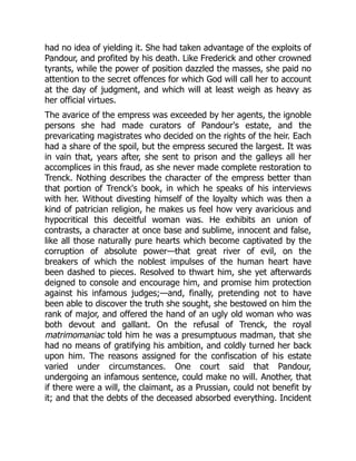 had no idea of yielding it. She had taken advantage of the exploits of
Pandour, and profited by his death. Like Frederick and other crowned
tyrants, while the power of position dazzled the masses, she paid no
attention to the secret offences for which God will call her to account
at the day of judgment, and which will at least weigh as heavy as
her official virtues.
The avarice of the empress was exceeded by her agents, the ignoble
persons she had made curators of Pandour's estate, and the
prevaricating magistrates who decided on the rights of the heir. Each
had a share of the spoil, but the empress secured the largest. It was
in vain that, years after, she sent to prison and the galleys all her
accomplices in this fraud, as she never made complete restoration to
Trenck. Nothing describes the character of the empress better than
that portion of Trenck's book, in which he speaks of his interviews
with her. Without divesting himself of the loyalty which was then a
kind of patrician religion, he makes us feel how very avaricious and
hypocritical this deceitful woman was. He exhibits an union of
contrasts, a character at once base and sublime, innocent and false,
like all those naturally pure hearts which become captivated by the
corruption of absolute power—that great river of evil, on the
breakers of which the noblest impulses of the human heart have
been dashed to pieces. Resolved to thwart him, she yet afterwards
deigned to console and encourage him, and promise him protection
against his infamous judges;—and, finally, pretending not to have
been able to discover the truth she sought, she bestowed on him the
rank of major, and offered the hand of an ugly old woman who was
both devout and gallant. On the refusal of Trenck, the royal
matrimomaniac told him he was a presumptuous madman, that she
had no means of gratifying his ambition, and coldly turned her back
upon him. The reasons assigned for the confiscation of his estate
varied under circumstances. One court said that Pandour,
undergoing an infamous sentence, could make no will. Another, that
if there were a will, the claimant, as a Prussian, could not benefit by
it; and that the debts of the deceased absorbed everything. Incident
 