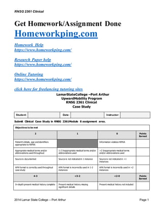 RNSG 2361 Clinical
2014 Lamar State College – Port Arthur Page 1
Get Homework/Assignment Done
Homeworkping.com
Homework Help
https://www.homeworkping.com/
Research Paper help
https://www.homeworkping.com/
Online Tutoring
https://www.homeworkping.com/
click here for freelancing tutoring sites
LamarStateCollege –Port Arthur
UpwardMobility Program
RNSG 2361 Clinical
Case Study
Student: Date: Instructor:
Submit Clinical Case Study in RNSG 2361Module 8 assignment area.
Objectives to be met
2 1 0 Points
Earned
Patient’s initials, age and identifiers
appropriate to HIPAA
Information violates HIPAA
Appropriate medical terms and/or
abbreviations used throughout
1-2 Inappropriate medical terms and/or
abbreviations used
>2 Inappropriate medical terms
and/or abbreviations used
Source is documented Source is not indicated in 1 instance Source is not indicated in >1
instances
APA format is correctly used throughout
case study
APA format is incorrectly used in 1-2
instances
APA format is incorrectly used in >2
instances
4-3 <3-2 <2-0 Points
Earned
In-depth present medical history complete Present medical history missing
significant details
Present medical history not included
 