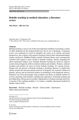 REVIEW ARTICLE
Bedside teaching in medical education: a literature
review
Max Peters • Olle ten Cate
Published online: 19 September 2013
Ó The Author(s) 2013. This article is published with open access at Springerlink.com
Abstract
Bedside teaching is seen as one of the most important modalities in teaching a variety
of skills important for the medical profession, but its use is declining. A literature
review was conducted to reveal its strengths, the causes of its decline and future
perspectives, the evidence with regard to learning clinical skills and patient/student/
teacher satisfaction. PubMed, Embase and the Cochrane library were systematically
searched with regard to terms related to bedside teaching. Articles regarding the
above-mentioned subjects were included. Bedside teaching has shown to improve
certain clinical diagnostic skills in medical students and residents. Patients, students/
residents and teachers all seem to favour bedside teaching, for varying reasons.
Despite this, the practice of bedside teaching is declining. Reasons to explain this
decline include the increased patient turnover in hospitals, the assumed violation of
patients’ privacy and an increased reliance on technology in the diagnostic process.
Solutions vary from increasingly using residents and interns as bedside teachers to
actively educating staff members regarding the importance of bedside teaching and
providing them with practical essentials. Impediments to bedside teaching need to be
overcome if this teaching modality is to remain a valuable educational method for
durable clinical skills.
Keywords Bedside teaching Á Decline Á Clinical skills Á Satisfaction Á
Future directions/solutions
M. Peters (&)
Utrecht University, University Medical Center Utrecht, Heidelberglaan 100,
CX 3584 Utrecht, the Netherlands
email: maxpeters226@gmail.com
O. ten Cate
Center for Research and Development of Education, University Medical Center Utrecht,
Utrecht, the Netherlands
123
Perspect Med Educ (2014) 3:76–88
DOI 10.1007/s40037-013-0083-y
 