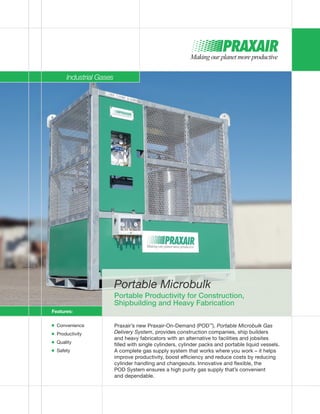 Portable Microbulk
Portable Productivity for Construction,
Shipbuilding and Heavy Fabrication
Praxair’s new Praxair-On-Demand (POD™
), Portable Microbulk Gas
Delivery System, provides construction companies, ship builders
and heavy fabricators with an alternative to facilities and jobsites
filled with single cylinders, cylinder packs and portable liquid vessels.
A complete gas supply system that works where you work – it helps
improve productivity, boost efficiency and reduce costs by reducing
cylinder handling and changeouts. Innovative and flexible, the
POD System ensures a high purity gas supply that’s convenient
and dependable.
Features:
■ Convenience
■ Productivity
■ Quality
■ Safety
Industrial Gases
 