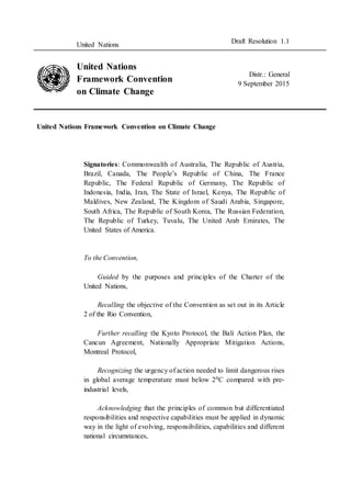 United Nations
Draft Resolution 1.1
United Nations
Framework Convention
on Climate Change
Distr.: General
9 September 2015
United Nations Framework Convention on Climate Change
Signatories: Commonwealth of Australia, The Republic of Austria,
Brazil, Canada, The People’s Republic of China, The France
Republic, The Federal Republic of Germany, The Republic of
Indonesia, India, Iran, The State of Israel, Kenya, The Republic of
Maldives, New Zealand, The Kingdom of Saudi Arabia, Singapore,
South Africa, The Republic of South Korea, The Russian Federation,
The Republic of Turkey, Tuvalu, The United Arab Emirates, The
United States of America.
To the Convention,
Guided by the purposes and principles of the Charter of the
United Nations,
Recalling the objective of the Convention as set out in its Article
2 of the Rio Convention,
Further recalling the Kyoto Protocol, the Bali Action Plan, the
Cancun Agreement, Nationally Appropriate Mitigation Actions,
Montreal Protocol,
Recognizing the urgency of action needed to limit dangerous rises
in global average temperature must below 20C compared with pre-
industrial levels,
Acknowledging that the principles of common but differentiated
responsibilities and respective capabilities must be applied in dynamic
way in the light of evolving, responsibilities, capabilities and different
national circumstances,
 