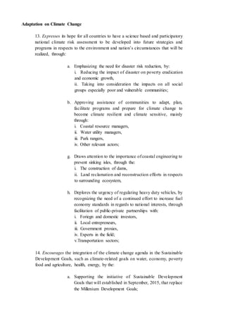 Adaptation on Climate Change
13. Expresses its hope for all countries to have a science based and participatory
national climate risk assessment to be developed into future strategies and
programs in respects to the environment and nation’s circumstances that will be
realized, through:
a. Emphasizing the need for disaster risk reduction, by:
i. Reducing the impact of disaster on poverty eradication
and economic growth,
ii. Taking into consideration the impacts on all social
groups especially poor and vulnerable communities;
b. Approving assistance of communities to adapt, plan,
facilitate programs and prepare for climate change to
become climate resilient and climate sensitive, mainly
through:
i. Coastal resource managers,
ii. Water utility managers,
iii. Park rangers,
iv. Other relevant actors;
g. Draws attention to the importance of coastal engineering to
prevent sinking isles, through the:
i. The construction of dams,
ii. Land reclamation and reconstruction efforts in respects
to surrounding ecosystem,
h. Deplores the urgency of regulating heavy duty vehicles, by
recognizing the need of a continued effort to increase fuel
economy standards in regards to national interests, through
facilitation of public-private partnerships with:
i. Foriegn and domestic investors,
ii. Local entrepreneurs,
iii. Government proxies,
iv. Experts in the field;
v.Transportation sectors;
14. Encourages the integration of the climate change agenda in the Sustainable
Development Goals, such as climate-related goals on water, economy, poverty
food and agriculture, health, energy, by the:
a. Supporting the initiative of Sustainable Development
Goals that will established in September, 2015, that replace
the Millenium Development Goals;
 