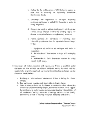 b. Calling for the collaboration of UN Bodies in regards to
their role in realizing the upcoming Sustainable
Development Goals;
c. Encourages the importance of dialogues regarding
environmental issues in global UN Summits to assist in
easing integration;
d. Deplores the need to address food security of threatened
climate change affected countries by creating supply and
demand cooperation between complementary countries;
e. Further reaffirms the importance of protecting most
vulnerable populations from the impact of climate change,
by the:
i. Equipment of sufficient technologies and tools as
preparation,
ii. Socialization of instructions to cope with emerging
issues,
iii. Reformation of local healthcare systems in aiding
climital health issues,
15. Encourages all parties, scientists and experts, and NGOs to establish global
discussion on how to build the climate resilience society in which enabling
society to be able to bounce back and recover from the climate change, and the
discussion should include:
a. Exchange of information of success and failure in facing the climate
change;
b. Past and present condition and future risks of climate change;
c. Ways to improve the secure livelihoods, access to education, information
availability of climate change impact, healthcare facilities, social support
but not limited to early-warning system, understanding vulnerabilities of
all members of society, access to technology and service and quality
information, as well as ensuring ecosystem be healthy and diverse.
United Nations Framework on Climate Change
9 September 2015
 