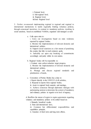 i. National level,
ii. Sub-regional level,
iii. Regional level,
iiii.Inter Regional level
3. Further recommends implementing regional to regional and regional to
international mechanisms to tackle regionally binding voluntary policies,
through consensual incentives, in contrast to mandatory policies, resulting in
social sanctions, based on established NAMAs, organized and managed as such:
a. Calls upon state to:
i. Carry out investigations based on state violations
reported by regional bodies,
ii. Monitor the Implementation of relevant domestic and
international policies,
iii. Support social sanctions as a fair means of penalizing
the country that fails to reach emission goals,
iv. Judicially act upon any breaking of commitments
accordingly and justly within its own nation;
b. Regional bodies will be responsible to:
i. Evaluate state carbon reduction target progress,
ii. Monitor the Implementation of relevant domestic and
international policies,
iii. Manage and discuss regional standards and
prioritization of needs,
c. Convention of Parties Bodies has a duty to:
i. Report directly to the UNFCCC of all activities,
ii. Respond to reports from regional bodies,
iii. Assist in regional body summits and meetings,
iv. Achieve consensus through diplomatic dialogue with
participating nations to determine the context of mandatory
and voluntary policies in regards to its level of urgency,
d. Reaffirm the nature of region to region agreements regarding
voluntary and mandatory policies to be settled based on:
i. Mutually beneficial results,
ii. State and international laws,
iii. Common but differentiated responsibilities and
capabilities principle,
iv. Gurantee of short term and long term effects,
 