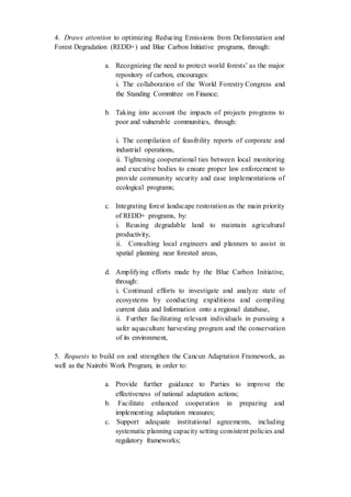 4. Draws attention to optimizing Reducing Emissions from Deforestation and
Forest Degradation (REDD+) and Blue Carbon Initiative programs, through:
a. Recognizing the need to protect world forests’ as the major
repository of carbon, encourages:
i. The collaboration of the World Forestry Congress and
the Standing Committee on Finance;
b. Taking into account the impacts of projects programs to
poor and vulnerable communities, through:
i. The compilation of feasibility reports of corporate and
industrial operations,
ii. Tightening cooperational ties between local monitoring
and executive bodies to ensure proper law enforcement to
provide community security and ease implementations of
ecological programs;
c. Integrating forest landscape restoration as the main priority
of REDD+ programs, by:
i. Reusing degradable land to maintain agricultural
productivity,
ii. Consulting local engineers and planners to assist in
spatial planning near forested areas,
d. Amplifying efforts made by the Blue Carbon Initiative,
through:
i. Continued efforts to investigate and analyze state of
ecosystems by conducting expiditions and compiling
current data and Information onto a regional database,
ii. Further facilitating relevant individuals in pursuing a
safer aquaculture harvesting program and the conservation
of its environment,
5. Requests to build on and strengthen the Cancun Adaptation Framework, as
well as the Nairobi Work Program, in order to:
a. Provide further guidance to Parties to improve the
effectiveness of national adaptation actions;
b. Facilitate enhanced cooperation in preparing and
implementing adaptation measures;
c. Support adequate institutional agreements, including
systematic planning capacity setting consistent policies and
regulatory frameworks;
 