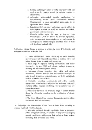 c. Sending technology brokers to bridge emergent worlds and
apply scientific concepts to suit the nation’s situation or
circumstance,
d. Advancing technological transfer mechanisms by
recommending WIPO (World International Property
Organization) to open eco-related technologies to be
opened for public sectors,
e. Prioritizing the building of technology transfer offices in
state regions to work on behalf of research institutions,
governments and multinationals;
f. Urgently calling upon the need to develop clean
technologies of, but not limited to, efficient agriculture,
water management, transportation to be implemented in
developing and underdeveloped countries hand in hand
with developed national aids;
9. Confirms climate finance as a means to achieve the below 2°C objective and
to support adaptation, all Parties shall:
a. Takes differentiated action according to their evolving
respective responsibilities and capabilities, to mobilize public and
private finance flows, domestic and international;
b. Takes steps to improve enabling environments and policy
frameworks for low GHG and climate resilient investment,
including for the domestic private sector;
c. Integrates climate objectives into public and private
investments, national policies, and development strategies, in
order to shift investment patterns towards low-GHG and climate
resilient economies and societies;
d. Stimulates voluntary commitments and public- private
partnerships, including local private sector, and more systematic
exchange of best practices on shifting private capital toward low
carbon investments;
e. Periodically report on the level and range of climate finance
flows, the efforts that contribute to the mobilization of climate
finance;
f. The Green Climate Fund serve as the operating entities of the
multilateral financial mechanism;
10. Encourages the enhancement of the Green Climate Fund authority to
evaluate registered NAMAs, through:
a. Allocating gathered financial capabilities from governments,
public and private sectors, voluntarily, to registered developing
countries, and in turn will open up their markets to donor nations,
flourishing both economies as a whole;
 