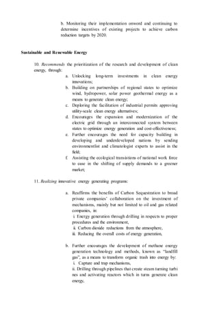 b. Monitoring their implementation onword and continuing to
determine incentives of existing projects to achieve carbon
reduction targets by 2020.
Sustainable and Renewable Energy
10. Recommends the prioritization of the research and development of clean
energy, through:
a. Unlocking long-term investments in clean energy
innovations;
b. Building on partnerships of regional states to optimize
wind, hydropower, solar power geothermal energy as a
means to generate clean energy;
c. Deploring the facilitation of industrial permits approving
utility-scale clean energy alternatives;
d. Encourages the expansion and modernization of the
electric grid through an interconnected system between
states to optimize energy generation and cost-effectiveness;
e. Further encourages the need for capacity building in
developing and underdeveloped nations by sending
environmentlist and climatologist experts to assist in the
field;
f. Assisting the ecological transistions of national work force
to ease in the shifting of supply demands to a greener
market;
11. Realizing innovative energy generating programs:
a. Reaffirms the benefits of Carbon Sequestration to broad
private companies’ collaboration on the investment of
mechanisms, mainly but not limited to oil and gas related
companies, in:
i. Energy generation through drilling in respects to proper
procedures and the environment,
ii. Carbon dioxide reductions from the atmosphere,
iii. Reducing the overall costs of energy generation,
b. Further encourages the development of methane energy
generation technology and methods, known as “landfill
gas”, as a means to transform organic trash into energy by:
i. Capture and trap mechanisms,
ii. Drilling through pipelines that create steam turning turbi
nes and activating reactors which in turns generate clean
energy,
 