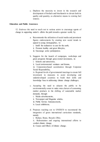 c. Deplores the necessity to invest in the research and
development of biofuels and bioethanols to elevate both its
quality and quantity, as alternative means to existing fuel
sources;
Education and Public Awareness
12. Endorses the need to reach out to various actors to encourage agents of
change in supporting nation’s efforts the path towards a greener world, by:
a. Recommends the utilization of social media and prominent
figures endorsements by creating new social trends to
appeal to young demographics, to:
i. Instill the realization to care for the earth,
ii. Promote healthy and green lifestyles,
iii. Encourage active participation;
b. Suggests for the launch of campaigns, workshops and
green programs through grass-rooted movements, in:
i. Schools and universities,
ii. Local environmental seminars and forums,
iii. Corporation-based socialization through Corporate
Social Responsibility,
iv. Regional levels of governmental meetings to ensure full
investment in measures to assist developing and
underdeveloped countries to build their skills and
knowledge base in addressing climate change challenges;
c. Accepting the need to educate the public to be
environmentally aware to make mise choices of consuming
market products in the shifting of sustainable market
demands, through:
i. Media advertisements,
ii. Newspaper and Magazine articles,
iii. Public Service Announcements,
iv. Local exhibitions;
d. Proposes reaching out to UNESCO to recommend the
integration of green international curriculum standards,
namely:
i. Reduce, Reuse, Recycle (3Rs);
ii. Reforestation and ongoing international efforts to
combat climate change;
iii. Causes and Effects of climate change;
 